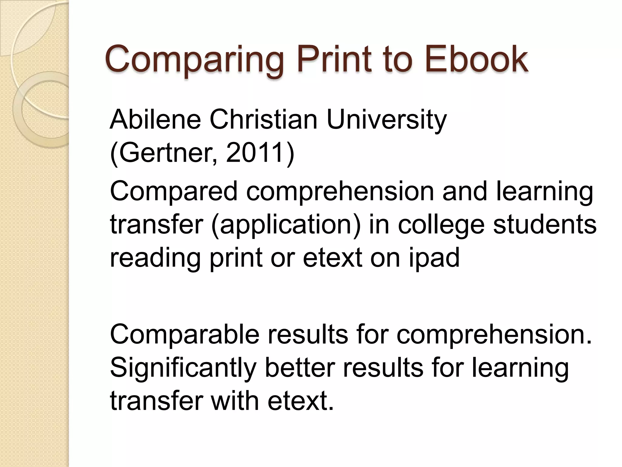 Comparing Print to Ebook
Abilene Christian University
(Gertner, 2011)
Compared comprehension and learning
transfer (application) in college students
reading print or etext on ipad

Comparable results for comprehension.
Significantly better results for learning
transfer with etext.
 