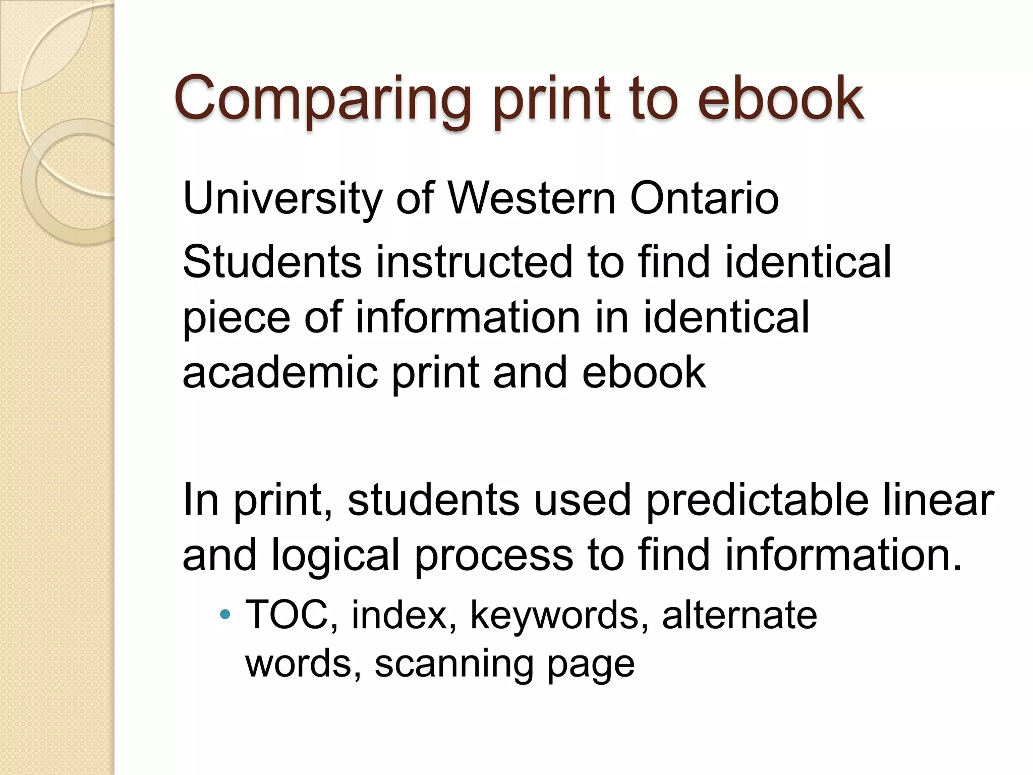 Comparing print to ebook
University of Western Ontario
Students instructed to find identical
piece of information in identical
academic print and ebook

In print, students used predictable linear
and logical process to find information.
 • TOC, index, keywords, alternate
   words, scanning page
 