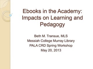 Ebooks in the Academy:
Impacts on Learning and
Pedagogy
Beth M. Transue, MLS
Messiah College Murray Library
PALA CRD Spring Workshop
May 20, 2013
 