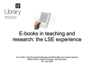 E-books in teaching and research: the LSE experience Vonny Bee, Teaching Support Manager and Maria Bell, Law Liaison Librarian British Library, Oxford University, LSE Study Day 30 th  June 2008 
