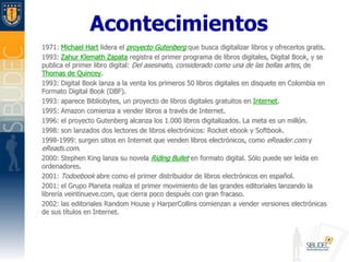 Acontecimientos1971: Michael Hart lidera el proyecto Gutenberg que busca digitalizar libros y ofrecerlos gratis. 1993: ZahurKlemath Zapata registra el primer programa de libros digitales, Digital Book, y se publica el primer libro digital: Del asesinato, considerado como una de las bellas artes, de Thomas de Quincey. 1993: Digital Book lanza a la venta los primeros 50 libros digitales en disquete en Colombia en Formato Digital Book (DBF). 1993: aparece Bibliobytes, un proyecto de libros digitales gratuitos en Internet. 1995: Amazon comienza a vender libros a través de Internet. 1996: el proyecto Gutenberg alcanza los 1.000 libros digitalizados. La meta es un millón. 1998: son lanzados dos lectores de libros electrónicos: Rocketebook y Softbook. 1998-1999: surgen sitios en Internet que venden libros electrónicos, como eReader.com y eReads.com. 2000: Stephen King lanza su novela RidingBullet en formato digital. Sólo puede ser leída en ordenadores. 2001: Todoebook abre como el primer distribuidor de libros electrónicos en español. 2001: el Grupo Planeta realiza el primer movimiento de las grandes editoriales lanzando la librería veintinueve.com, que cierra poco después con gran fracaso. 2002: las editoriales RandomHouse y HarperCollins comienzan a vender versiones electrónicas de sus títulos en Internet. 