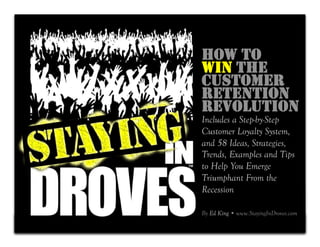 HOW TO
    WIN THE
    CUSTOMER
    RETENTION
    REVOLUTION
    Includes a Step-by-Step
    Customer Loyalty System,
    and 58 Ideas, Strategies,
    Trends, Examples and Tips
    to Help You Emerge
    Triumphant From the
    Recession

    By Ed King • www.StayingInDroves.com
1
 