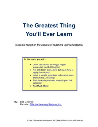 The Greatest Thing
         You’ll Ever Learn
A special report on the secrets of reaching your full potential




         In this report you will…

               • Learn the secrets to living a happy,
                 successful, and fulfilling life!
               • Not only learn the secrets but learn how to
                 apply them today!
               • Learn a simple technique to become more
                 charismatic…instantly!
               • Find the tools you need to reach your full
                 potential!
               • And Much More!




By:   Bob Griswold
      Founder, Effective Learning Systems, Inc.




            © 2004 Effective Learning Systems, Inc. (www.efflearn.com) All rights reserved.
 
