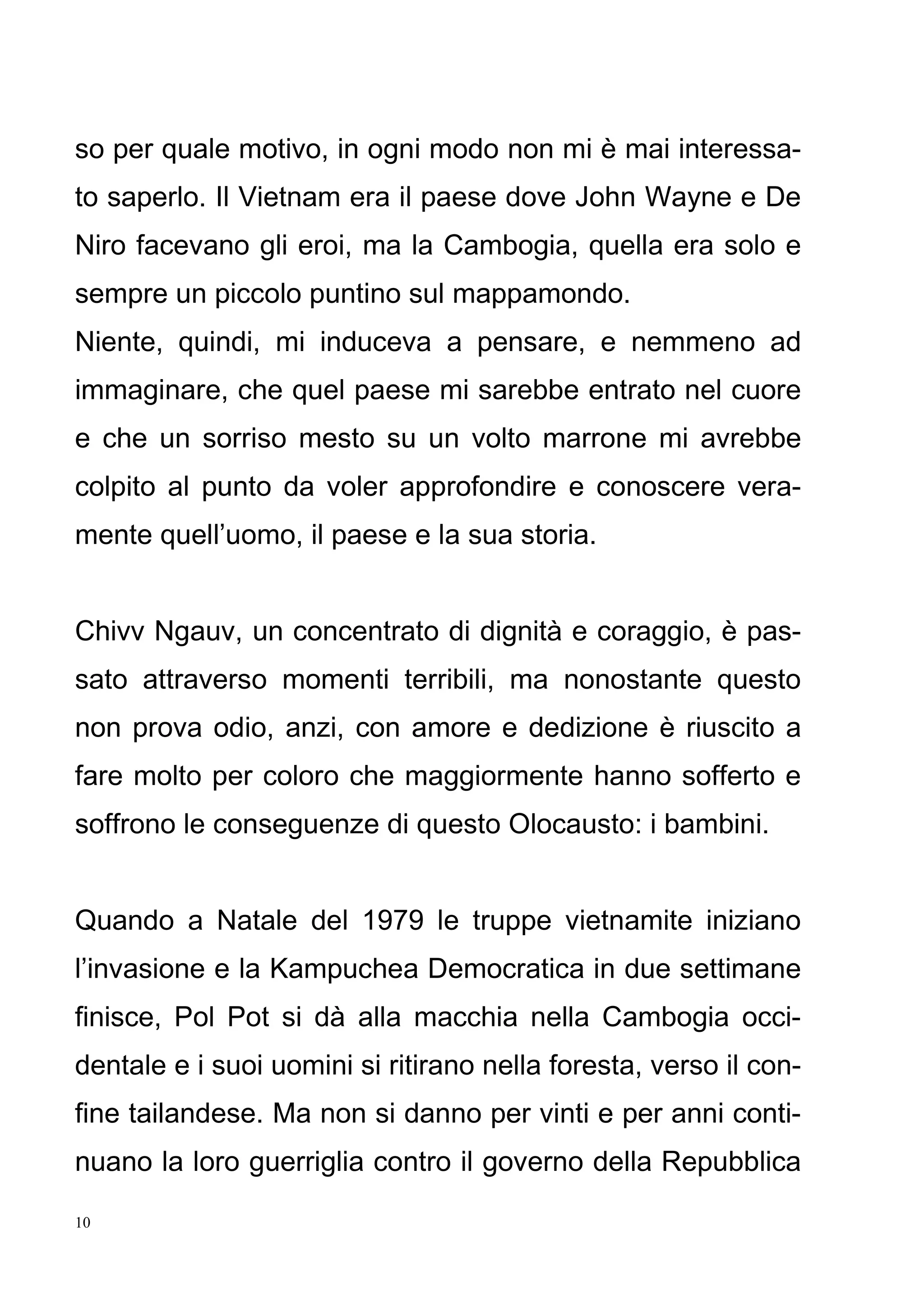 10
so per quale motivo, in ogni modo non mi è mai interessa-
to saperlo. Il Vietnam era il paese dove John Wayne e De
Niro facevano gli eroi, ma la Cambogia, quella era solo e
sempre un piccolo puntino sul mappamondo.
Niente, quindi, mi induceva a pensare, e nemmeno ad
immaginare, che quel paese mi sarebbe entrato nel cuore
e che un sorriso mesto su un volto marrone mi avrebbe
colpito al punto da voler approfondire e conoscere vera-
mente quell’uomo, il paese e la sua storia.
Chivv Ngauv, un concentrato di dignità e coraggio, è pas-
sato attraverso momenti terribili, ma nonostante questo
non prova odio, anzi, con amore e dedizione è riuscito a
fare molto per coloro che maggiormente hanno sofferto e
soffrono le conseguenze di questo Olocausto: i bambini.
Quando a Natale del 1979 le truppe vietnamite iniziano
l’invasione e la Kampuchea Democratica in due settimane
finisce, Pol Pot si dà alla macchia nella Cambogia occi-
dentale e i suoi uomini si ritirano nella foresta, verso il con-
fine tailandese. Ma non si danno per vinti e per anni conti-
nuano la loro guerriglia contro il governo della Repubblica
 
