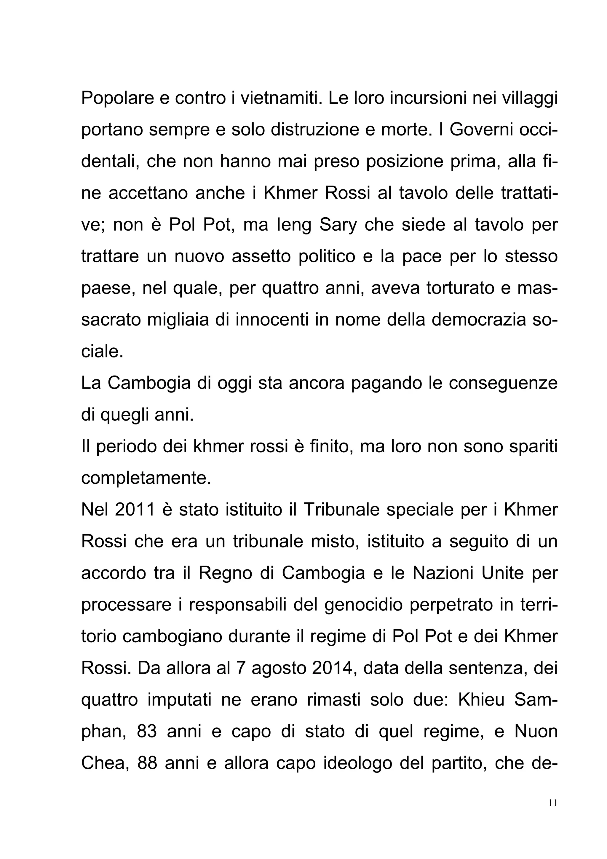 11
Popolare e contro i vietnamiti. Le loro incursioni nei villaggi
portano sempre e solo distruzione e morte. I Governi occi-
dentali, che non hanno mai preso posizione prima, alla fi-
ne accettano anche i Khmer Rossi al tavolo delle trattati-
ve; non è Pol Pot, ma Ieng Sary che siede al tavolo per
trattare un nuovo assetto politico e la pace per lo stesso
paese, nel quale, per quattro anni, aveva torturato e mas-
sacrato migliaia di innocenti in nome della democrazia so-
ciale.
La Cambogia di oggi sta ancora pagando le conseguenze
di quegli anni.
Il periodo dei khmer rossi è finito, ma loro non sono spariti
completamente.
Nel 2011 è stato istituito il Tribunale speciale per i Khmer
Rossi che era un tribunale misto, istituito a seguito di un
accordo tra il Regno di Cambogia e le Nazioni Unite per
processare i responsabili del genocidio perpetrato in terri-
torio cambogiano durante il regime di Pol Pot e dei Khmer
Rossi. Da allora al 7 agosto 2014, data della sentenza, dei
quattro imputati ne erano rimasti solo due: Khieu Sam-
phan, 83 anni e capo di stato di quel regime, e Nuon
Chea, 88 anni e allora capo ideologo del partito, che de-
 