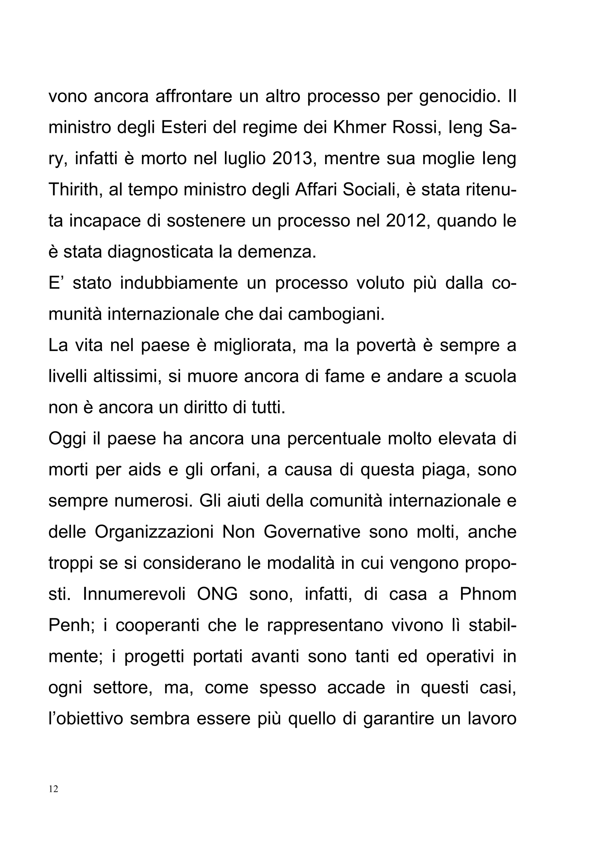 12
vono ancora affrontare un altro processo per genocidio. Il
ministro degli Esteri del regime dei Khmer Rossi, Ieng Sa-
ry, infatti è morto nel luglio 2013, mentre sua moglie Ieng
Thirith, al tempo ministro degli Affari Sociali, è stata ritenu-
ta incapace di sostenere un processo nel 2012, quando le
è stata diagnosticata la demenza.
E’ stato indubbiamente un processo voluto più dalla co-
munità internazionale che dai cambogiani.
La vita nel paese è migliorata, ma la povertà è sempre a
livelli altissimi, si muore ancora di fame e andare a scuola
non è ancora un diritto di tutti.
Oggi il paese ha ancora una percentuale molto elevata di
morti per aids e gli orfani, a causa di questa piaga, sono
sempre numerosi. Gli aiuti della comunità internazionale e
delle Organizzazioni Non Governative sono molti, anche
troppi se si considerano le modalità in cui vengono propo-
sti. Innumerevoli ONG sono, infatti, di casa a Phnom
Penh; i cooperanti che le rappresentano vivono lì stabil-
mente; i progetti portati avanti sono tanti ed operativi in
ogni settore, ma, come spesso accade in questi casi,
l’obiettivo sembra essere più quello di garantire un lavoro
 