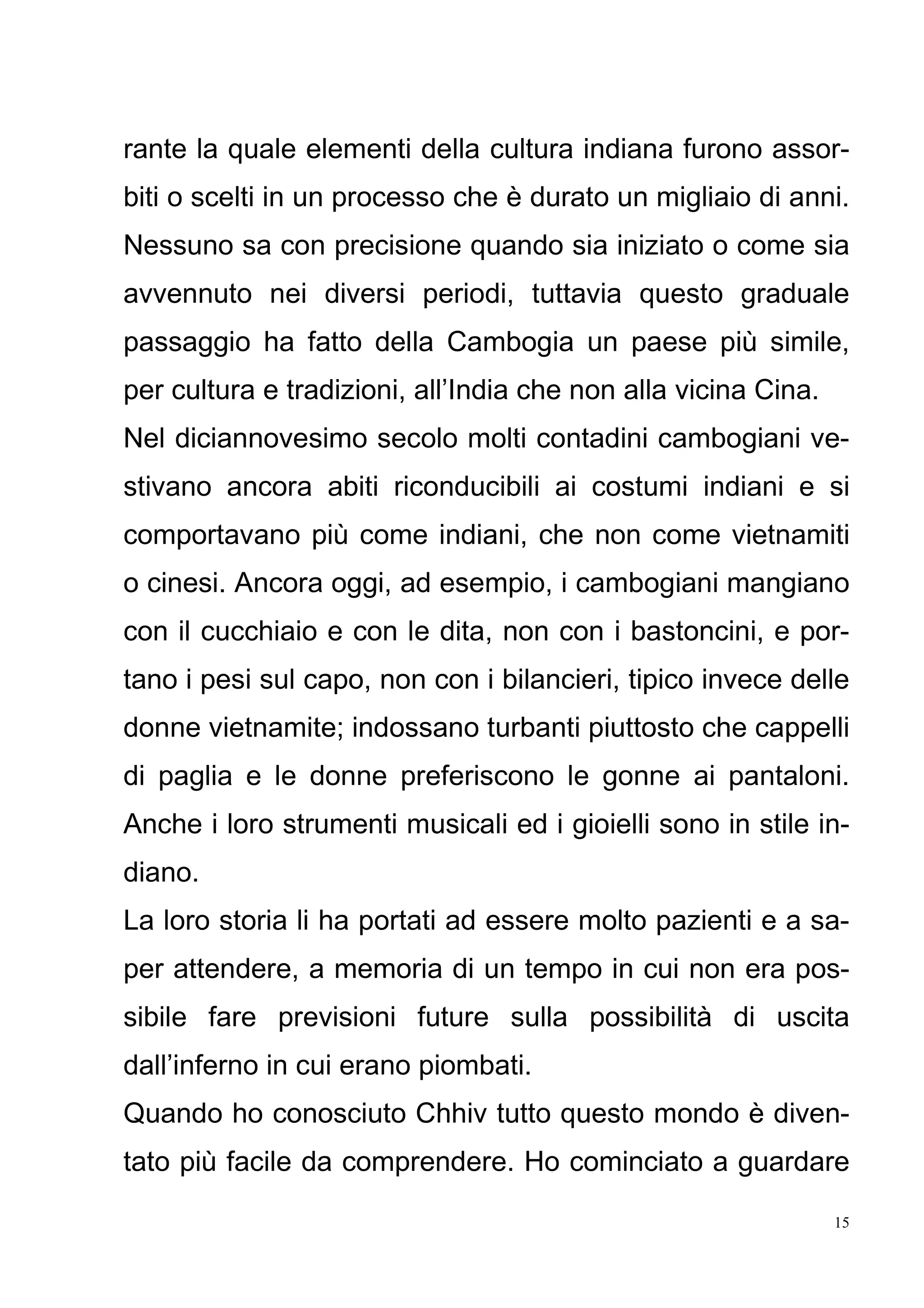 15
rante la quale elementi della cultura indiana furono assor-
biti o scelti in un processo che è durato un migliaio di anni.
Nessuno sa con precisione quando sia iniziato o come sia
avvennuto nei diversi periodi, tuttavia questo graduale
passaggio ha fatto della Cambogia un paese più simile,
per cultura e tradizioni, all’India che non alla vicina Cina.
Nel diciannovesimo secolo molti contadini cambogiani ve-
stivano ancora abiti riconducibili ai costumi indiani e si
comportavano più come indiani, che non come vietnamiti
o cinesi. Ancora oggi, ad esempio, i cambogiani mangiano
con il cucchiaio e con le dita, non con i bastoncini, e por-
tano i pesi sul capo, non con i bilancieri, tipico invece delle
donne vietnamite; indossano turbanti piuttosto che cappelli
di paglia e le donne preferiscono le gonne ai pantaloni.
Anche i loro strumenti musicali ed i gioielli sono in stile in-
diano.
La loro storia li ha portati ad essere molto pazienti e a sa-
per attendere, a memoria di un tempo in cui non era pos-
sibile fare previsioni future sulla possibilità di uscita
dall’inferno in cui erano piombati.
Quando ho conosciuto Chhiv tutto questo mondo è diven-
tato più facile da comprendere. Ho cominciato a guardare
 