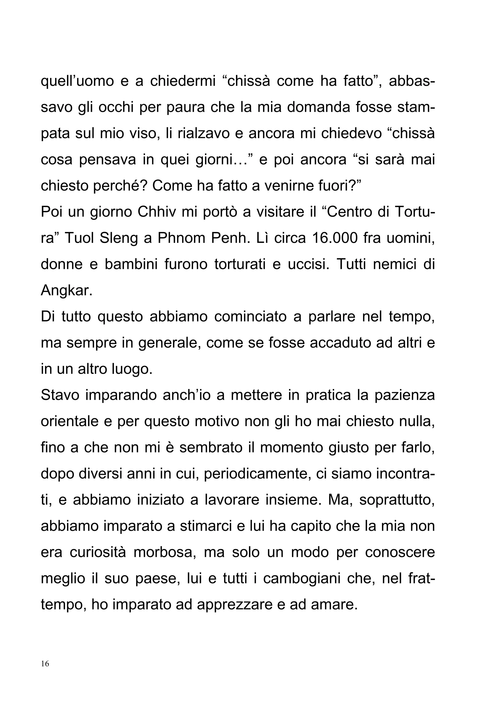 16
quell’uomo e a chiedermi “chissà come ha fatto”, abbas-
savo gli occhi per paura che la mia domanda fosse stam-
pata sul mio viso, li rialzavo e ancora mi chiedevo “chissà
cosa pensava in quei giorni…” e poi ancora “si sarà mai
chiesto perché? Come ha fatto a venirne fuori?”
Poi un giorno Chhiv mi portò a visitare il “Centro di Tortu-
ra” Tuol Sleng a Phnom Penh. Lì circa 16.000 fra uomini,
donne e bambini furono torturati e uccisi. Tutti nemici di
Angkar.
Di tutto questo abbiamo cominciato a parlare nel tempo,
ma sempre in generale, come se fosse accaduto ad altri e
in un altro luogo.
Stavo imparando anch’io a mettere in pratica la pazienza
orientale e per questo motivo non gli ho mai chiesto nulla,
fino a che non mi è sembrato il momento giusto per farlo,
dopo diversi anni in cui, periodicamente, ci siamo incontra-
ti, e abbiamo iniziato a lavorare insieme. Ma, soprattutto,
abbiamo imparato a stimarci e lui ha capito che la mia non
era curiosità morbosa, ma solo un modo per conoscere
meglio il suo paese, lui e tutti i cambogiani che, nel frat-
tempo, ho imparato ad apprezzare e ad amare.
 