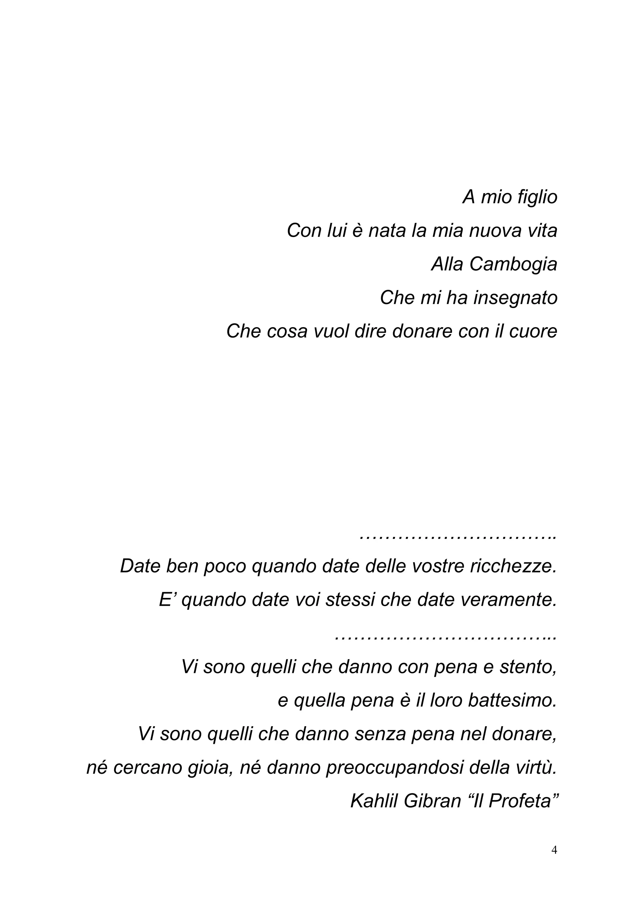 4
A mio figlio
Con lui è nata la mia nuova vita
Alla Cambogia
Che mi ha insegnato
Che cosa vuol dire donare con il cuore
………………………….
Date ben poco quando date delle vostre ricchezze.
E’ quando date voi stessi che date veramente.
……………………………..
Vi sono quelli che danno con pena e stento,
e quella pena è il loro battesimo.
Vi sono quelli che danno senza pena nel donare,
né cercano gioia, né danno preoccupandosi della virtù.
Kahlil Gibran “Il Profeta”
 