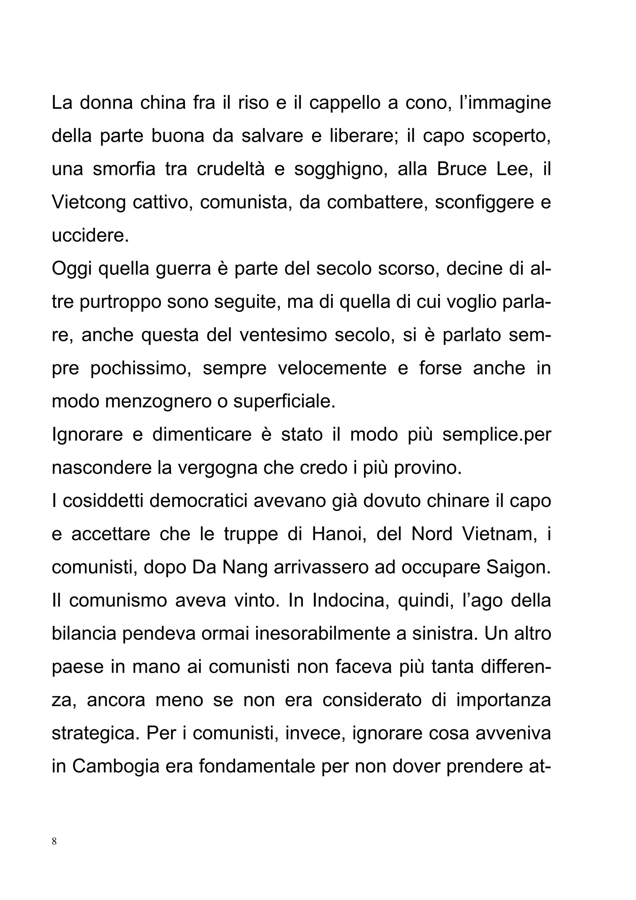 8
La donna china fra il riso e il cappello a cono, l’immagine
della parte buona da salvare e liberare; il capo scoperto,
una smorfia tra crudeltà e sogghigno, alla Bruce Lee, il
Vietcong cattivo, comunista, da combattere, sconfiggere e
uccidere.
Oggi quella guerra è parte del secolo scorso, decine di al-
tre purtroppo sono seguite, ma di quella di cui voglio parla-
re, anche questa del ventesimo secolo, si è parlato sem-
pre pochissimo, sempre velocemente e forse anche in
modo menzognero o superficiale.
Ignorare e dimenticare è stato il modo più semplice.per
nascondere la vergogna che credo i più provino.
I cosiddetti democratici avevano già dovuto chinare il capo
e accettare che le truppe di Hanoi, del Nord Vietnam, i
comunisti, dopo Da Nang arrivassero ad occupare Saigon.
Il comunismo aveva vinto. In Indocina, quindi, l’ago della
bilancia pendeva ormai inesorabilmente a sinistra. Un altro
paese in mano ai comunisti non faceva più tanta differen-
za, ancora meno se non era considerato di importanza
strategica. Per i comunisti, invece, ignorare cosa avveniva
in Cambogia era fondamentale per non dover prendere at-
 