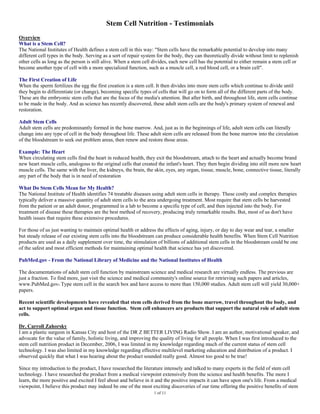 Stem Cell Nutrition - Testimonials
Overview
What is a Stem Cell?
The National Institutes of Health defines a stem cell in this way: "Stem cells have the remarkable potential to develop into many
different cell types in the body. Serving as a sort of repair system for the body, they can theoretically divide without limit to replenish
other cells as long as the person is still alive. When a stem cell divides, each new cell has the potential to either remain a stem cell or
become another type of cell with a more specialized function, such as a muscle cell, a red blood cell, or a brain cell".

The First Creation of Life
When the sperm fertilizes the egg the first creation is a stem cell. It then divides into more stem cells which continue to divide until
they begin to differentiate (or change), becoming specific types of cells that will go on to form all of the different parts of the body.
These are the embryonic stem cells that are the focus of the media's attention. But after birth, and throughout life, stem cells continue
to be made in the body. And as science has recently discovered, these adult stem cells are the body's primary system of renewal and
restoration.

Adult Stem Cells
Adult stem cells are predominantly formed in the bone marrow. And, just as in the beginnings of life, adult stem cells can literally
change into any type of cell in the body throughout life. These adult stem cells are released from the bone marrow into the circulation
of the bloodstream to seek out problem areas, then renew and restore those areas.

Example: The Heart
When circulating stem cells find the heart in reduced health, they exit the bloodstream, attach to the heart and actually become brand
new heart muscle cells, analogous to the original cells that created the infant's heart. They then begin dividing into still more new heart
muscle cells. The same with the liver, the kidneys, the brain, the skin, eyes, any organ, tissue, muscle, bone, connective tissue, literally
any part of the body that is in need of restoration

What Do Stem Cells Mean for My Health?
The National Institute of Health identifies 74 treatable diseases using adult stem cells in therapy. These costly and complex therapies
typically deliver a massive quantity of adult stem cells to the area undergoing treatment. Most require that stem cells be harvested
from the patient or an adult donor, programmed in a lab to become a specific type of cell, and then injected into the body. For
treatment of disease these therapies are the best method of recovery, producing truly remarkable results. But, most of us don't have
health issues that require these extensive procedures.

For those of us just wanting to maintain optimal health or address the effects of aging, injury, or day to day wear and tear, a smaller
but steady release of our existing stem cells into the bloodstream can produce considerable health benefits. When Stem Cell Nutrition
products are used as a daily supplement over time, the stimulation of billions of additional stem cells in the bloodstream could be one
of the safest and most efficient methods for maintaining optimal health that science has yet discovered.

PubMed.gov - From the National Library of Medicine and the National Institutes of Health

The documentations of adult stem cell function by mainstream science and medical research are virtually endless. The previous are
just a fraction. To find more, just visit the science and medical community's online source for retrieving such papers and articles,
www.PubMed.gov. Type stem cell in the search box and have access to more than 150,000 studies. Adult stem cell will yield 30,000+
papers.

Recent scientific developments have revealed that stem cells derived from the bone marrow, travel throughout the body, and
act to support optimal organ and tissue function. Stem cell enhancers are products that support the natural role of adult stem
cells.

Dr. Carroll Zahorsky
I am a plastic surgeon in Kansas City and host of the DR Z BETTER LIVING Radio Show. I am an author, motivational speaker, and
advocate for the value of family, holistic living, and improving the quality of living for all people. When I was first introduced to the
stem cell nutrition product in December, 2006, I was limited in my knowledge regarding much of the current status of stem cell
technology. I was also limited in my knowledge regarding effective multilevel marketing education and distribution of a product. I
observed quickly that what I was hearing about the product sounded really good. Almost too good to be true!

Since my introduction to the product, I have researched the literature intensely and talked to many experts in the field of stem cell
technology. I have researched the product from a medical viewpoint extensively from the science and health benefits. The more I
learn, the more positive and excited I feel about and believe in it and the positive impacts it can have upon one's life. From a medical
viewpoint, I believe this product may indeed be one of the most exciting discoveries of our time offering the positive benefits of stem
                                                                   1 of 11
 