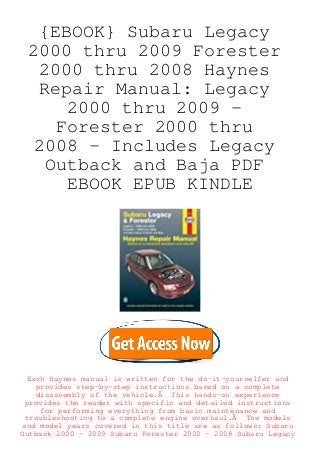 {EBOOK} Subaru Legacy
2000 thru 2009 Forester
2000 thru 2008 Haynes
Repair Manual: Legacy
2000 thru 2009 -
Forester 2000 thru
2008 - Includes Legacy
Outback and Baja PDF
EBOOK EPUB KINDLE
Each Haynes manual is written for the do-it-yourselfer and
provides step-by-step instructions based on a complete
disassembly of the vehicle.Â This hands-on experience
provides the reader with specific and detailed instructions
for performing everything from basic maintenance and
troubleshooting to a complete engine overhaul.Â The models
and model years covered in this title are as follows: Subaru
Outback 2000 - 2009 Subaru Forester 2000 - 2008 Subaru Legacy
 