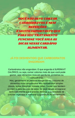 VOCÊ NÃO DEVE CORTAR
CARBOIDRATOS E NEM
REFEIÇÕES
É MUITO IMPORTANTE QUE
PARA SEU TRATAMENTO
FUNCIONE VOCÊ SIGA AS
DICAS NESSE CARDÁPIO
ALIMENTAR.
JÁ FOI DESMENTIDO QUE CARBOIDRATOS
ENGORDAM:
Carboidratos não engordam. O que engorda é SUPERÁVIT
CALÓRICO, ou seja, comer calorias mais do que você pode
gastar, seja alimentos ricos em gorduras, proteínas ou
carboidratos.
Mas, geralmente as pessoas exageram no consumo de
alimentos ricos carboidratos em carboidratos simples
(doces, bolos, biscoitos, massas, pães…) e por isso tendem
a culpá-lo pelo excesso de peso. Se você deseja emagrecer
tenha em mente que é preciso diminuir a quantidade de
calorias ingeridas e melhorar a qualidade da alimentação.
 