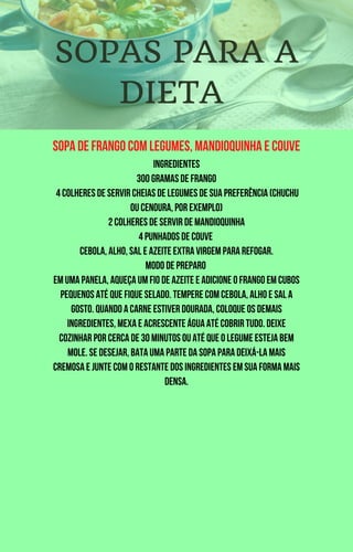 Sopa de frango com legumes, mandioquinha e couve
Ingredientes
300 gramas de frango
4 colheres de servir cheias de legumes de sua preferência (chuchu
ou cenoura, por exemplo)
2 colheres de servir de mandioquinha
4 punhados de couve
Cebola, alho, sal e azeite extra virgem para refogar.
Modo de preparo
Em uma panela, aqueça um fio de azeite e adicione o frango em cubos
pequenos até que fique selado. Tempere com cebola, alho e sal a
gosto. Quando a carne estiver dourada, coloque os demais
ingredientes, mexa e acrescente água até cobrir tudo. Deixe
cozinhar por cerca de 30 minutos ou até que o legume esteja bem
mole. Se desejar, bata uma parte da sopa para deixá-la mais
cremosa e junte com o restante dos ingredientes em sua forma mais
densa.
SOPAS PARA A
DIETA
 