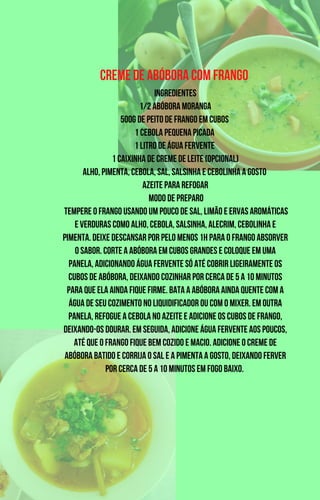 Creme de Abóbora com Frango
Ingredientes
1/2 abóbora moranga
500g de peito de frango em cubos
1 cebola pequena picada
1 litro de água fervente
1 caixinha de creme de leite (opcional)
Alho, pimenta, cebola, sal, salsinha e cebolinha a gosto
Azeite para refogar
Modo de Preparo
Tempere o frango usando um pouco de sal, limão e ervas aromáticas
e verduras como alho, cebola, salsinha, alecrim, cebolinha e
pimenta. Deixe descansar por pelo menos 1h para o frango absorver
o sabor. Corte a abóbora em cubos grandes e coloque em uma
panela, adicionando água fervente só até cobrir ligeiramente os
cubos de abóbora, deixando cozinhar por cerca de 5 a 10 minutos
para que ela ainda fique firme. Bata a abóbora ainda quente com a
água de seu cozimento no liquidificador ou com o mixer. Em outra
panela, refogue a cebola no azeite e adicione os cubos de frango,
deixando-os dourar. Em seguida, adicione água fervente aos poucos,
até que o frango fique bem cozido e macio. Adicione o creme de
abóbora batido e corrija o sal e a pimenta a gosto, deixando ferver
por cerca de 5 a 10 minutos em fogo baixo.
 