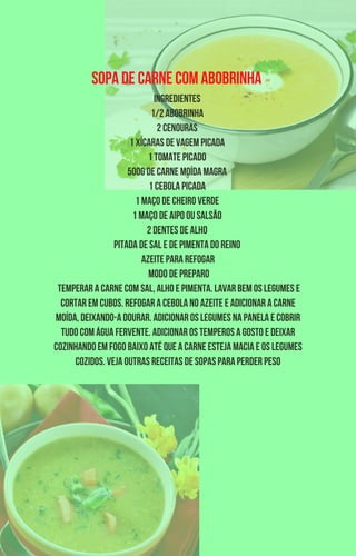 Sopa de carne com abobrinha
Ingredientes
1/2 abobrinha
2 cenouras
1 xícaras de vagem picada
1 tomate picado
500g de carne moída magra
1 cebola picada
1 maço de cheiro verde
1 maço de aipo ou salsão
2 dentes de alho
Pitada de sal e de pimenta do reino
Azeite para refogar
Modo de preparo
Temperar a carne com sal, alho e pimenta. Lavar bem os legumes e
cortar em cubos. Refogar a cebola no azeite e adicionar a carne
moída, deixando-a dourar. Adicionar os legumes na panela e cobrir
tudo com água fervente. Adicionar os temperos a gosto e deixar
cozinhando em fogo baixo até que a carne esteja macia e os legumes
cozidos. Veja outras receitas de sopas para perder peso
 