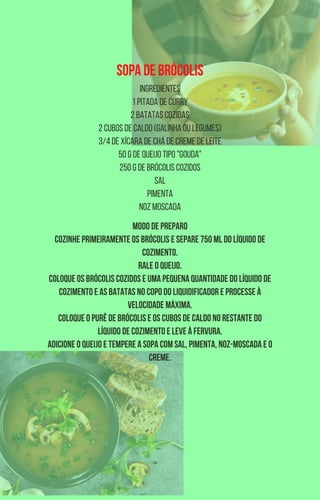 SOPA DE BRÓCOLIS
INGREDIENTES
1 pitada de curry
2 batatas cozidas
2 cubos de caldo (galinha ou legumes)
3/4 de xícara de chá de creme de leite
50 g de queijo tipo "Gouda"
250 g de brócolis cozidos
Sal
Pimenta
Noz moscada
MODO DE PREPARO
Cozinhe primeiramente os brócolis e separe 750 ml do líquido de
cozimento.
Rale o queijo.
Coloque os brócolis cozidos e uma pequena quantidade do líquido de
cozimento e as batatas no copo do liquidificador e processe à
velocidade máxima.
Coloque o purê de brócolis e os cubos de caldo no restante do
líquido de cozimento e leve à fervura.
Adicione o queijo e tempere a sopa com sal, pimenta, noz-moscada e o
creme.
 