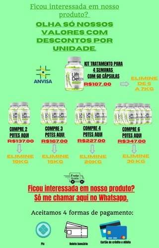 elimine
10kg
R$137,00 R$167,00
elimine
15kg
elimine
20kg
R$227,00 R$347,00
elimine
30 kg
elimine
de 5
a 7kg
COMPRE 2
POTES AQUI
COMPRE 3
POTES AQUI
COMPRE 4
POTES AQUI
KIT TRATAMENTO PARA
4 SEMANAS
COM 60 CÁPSULAS
R$107 ,00
COMPRE 6
POTES AQUI
Ficou interessada em nosso
produto?
Olha só nossos
valores com
descontos por
unidade.
Pix Boleto bancário
Cartão de crédito e débito
Aceitamos 4 formas de pagamento:
Ficou interessada em nosso produto?
Só me chamar aqui no Whatsapp.
 