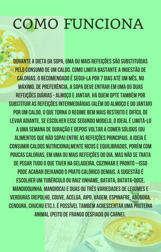 Durante a dieta da sopa, uma ou mais refeições são substituídas
pelo consumo de um caldo. Como limita bastante a ingestão de
calorias, o recomendado é segui-la por 7 dias até um mês, no
máximo. De preferência, a sopa deve entrar em uma ou duas
refeições diárias - almoço e jantar. Há quem opte também por
substituir as refeições intermediárias (além do almoço e do jantar)
por um caldo, o que torna o regime bem mais restrito e difícil de
levar adiante. Se escolher esse segundo modelo, o ideal é limitá-lo
a uma semana de duração e depois voltar a comer sólidos (ou
alimentos que não sopa) entre as refeições principais. A ideia é
consumir caldos nutricionalmente ricos e equilibrados, porém com
poucas calorias, em uma ou mais refeições do dia. Mas não se trata
de pegar tudo o que tiver na geladeira, cozinhar e pronto --isso
pode acabar deixando o prato calórico demais. A sugestão é
escolher um tubérculo ou raiz (inhame, batata, batata-doce,
mandioquinha, mandioca) e duas ou três variedades de legumes e
verduras (repolho, couve, acelga, aipo, vagem, espinafre, abóbora,
cenoura, chuchu etc.). É possível também acrescentar uma proteína
animal (peito de frango desfiado ou carne).
COMO FUNCIONA
 