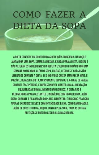 A dieta consiste em substituir as refeições principais (almoço e
janta) por uma sopa, sempre a mesma, criada para a dieta. O ideal é
não alterar os ingredientes da receita e seguir o cardápio por uma
semana no máximo. Além da sopa, frutas, legumes e chás estão
liberados durante a dieta. Se o indivíduo quiser emagrecer mais, é
possível refazer a dieta, mas somente depois de 3 a 4 dias de pausa.
Durante esse período, é imprescindível manter uma alimentação
equilibrada e com alimentos não líquidos. A dieta não é
recomendada para gestantes e indivíduos com hipoglicemia. Além
disso, durante a realização do plano alimentar, é indicado praticar
apenas exercícios leves e com intensidade baixa, como caminhadas.
Além de substituir o almoço e jantar pela sopa, para as outras
refeições é preciso seguir algumas regras.
COMO FAZER A
DIETA DA SOPA
 
