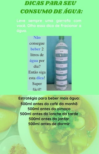 DICAS PARA SEU
CONSUMO DE ÁGUA:
Leve sempre uma garrafa com
você. Olha essa dica de fracionar a
água.
Estratégia para beber mais água:
500ml antes do café da manhã
500ml antes do almoço
500ml antes do lanche da tarde
500ml antes do jantar
500ml antes de dormir
 