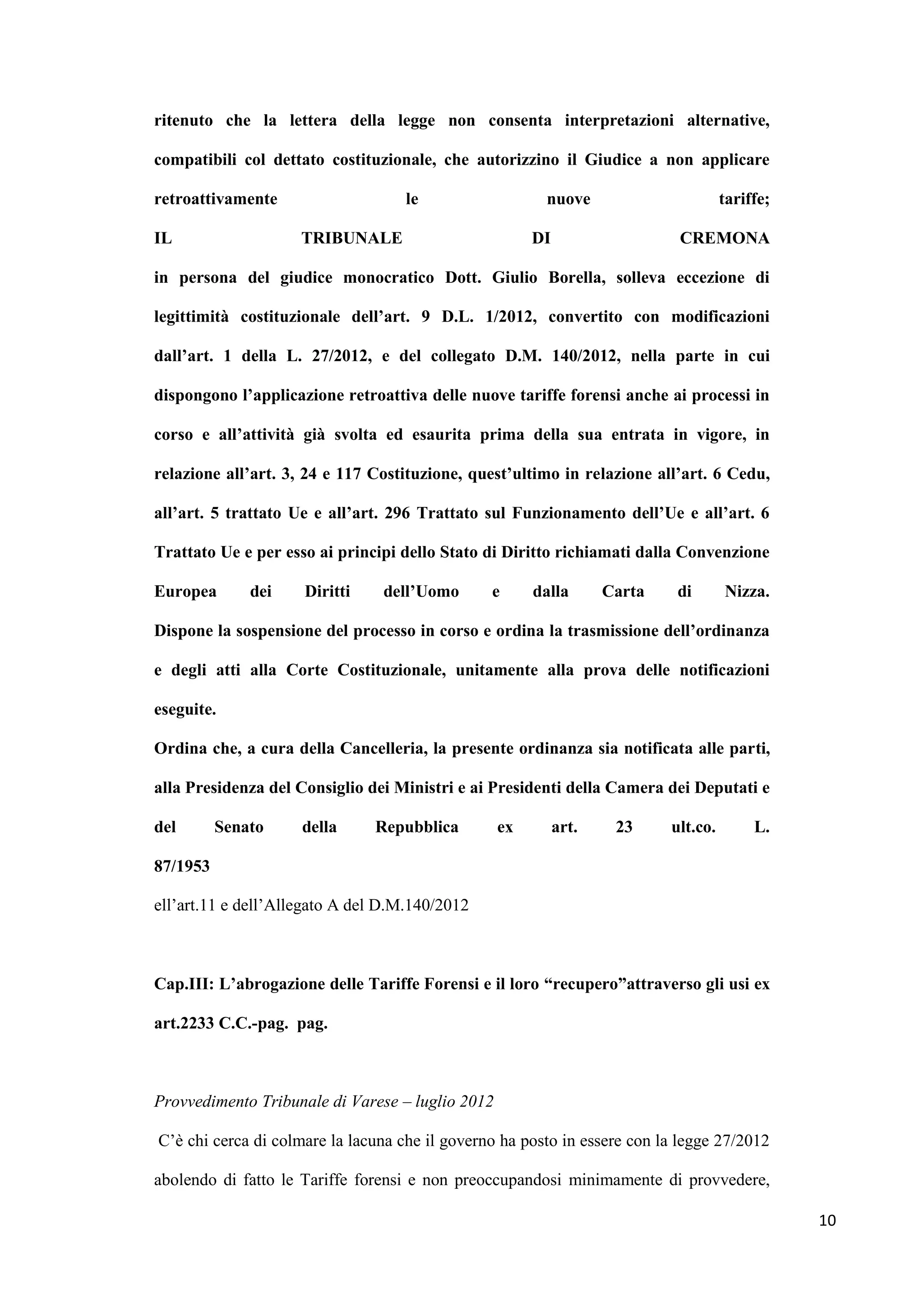 ritenuto che la lettera della legge non consenta interpretazioni alternative,

compatibili col dettato costituzionale, che autorizzino il Giudice a non applicare

retroattivamente                    le                  nuove                        tariffe;

IL                   TRIBUNALE                         DI                   CREMONA

in persona del giudice monocratico Dott. Giulio Borella, solleva eccezione di

legittimità costituzionale dell’art. 9 D.L. 1/2012, convertito con modificazioni

dall’art. 1 della L. 27/2012, e del collegato D.M. 140/2012, nella parte in cui

dispongono l’applicazione retroattiva delle nuove tariffe forensi anche ai processi in

corso e all’attività già svolta ed esaurita prima della sua entrata in vigore, in

relazione all’art. 3, 24 e 117 Costituzione, quest’ultimo in relazione all’art. 6 Cedu,

all’art. 5 trattato Ue e all’art. 296 Trattato sul Funzionamento dell’Ue e all’art. 6

Trattato Ue e per esso ai principi dello Stato di Diritto richiamati dalla Convenzione

Europea       dei    Diritti    dell’Uomo       e      dalla       Carta   di        Nizza.

Dispone la sospensione del processo in corso e ordina la trasmissione dell’ordinanza

e degli atti alla Corte Costituzionale, unitamente alla prova delle notificazioni

eseguite.

Ordina che, a cura della Cancelleria, la presente ordinanza sia notificata alle parti,

alla Presidenza del Consiglio dei Ministri e ai Presidenti della Camera dei Deputati e

del       Senato     della     Repubblica         ex        art.    23     ult.co.        L.

87/1953

ell‟art.11 e dell‟Allegato A del D.M.140/2012



Cap.III: L’abrogazione delle Tariffe Forensi e il loro “recupero”attraverso gli usi ex

art.2233 C.C.-pag. pag.



Provvedimento Tribunale di Varese – luglio 2012

C‟è chi cerca di colmare la lacuna che il governo ha posto in essere con la legge 27/2012

abolendo di fatto le Tariffe forensi e non preoccupandosi minimamente di provvedere,

                                                                                                10
 