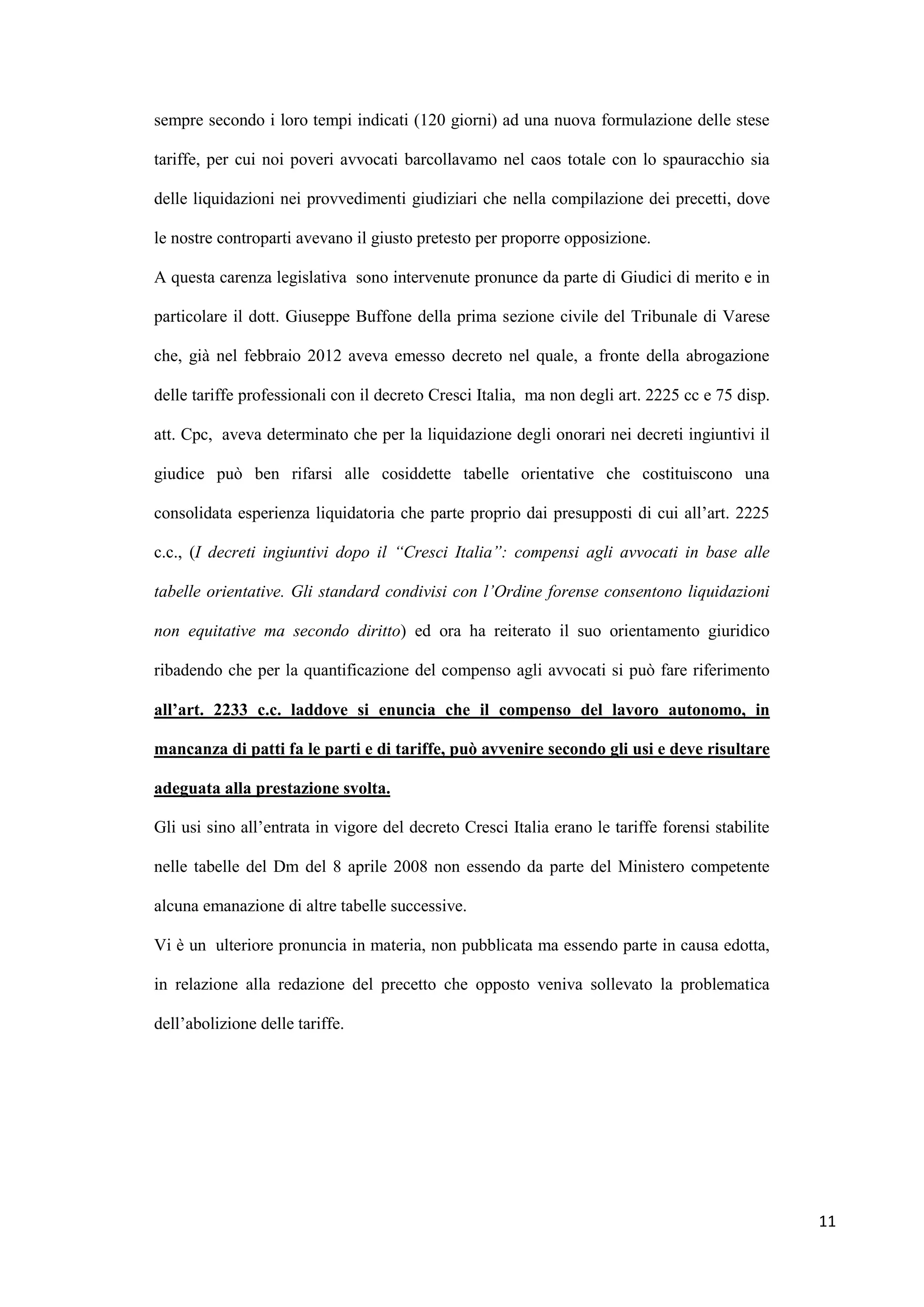 sempre secondo i loro tempi indicati (120 giorni) ad una nuova formulazione delle stese

tariffe, per cui noi poveri avvocati barcollavamo nel caos totale con lo spauracchio sia

delle liquidazioni nei provvedimenti giudiziari che nella compilazione dei precetti, dove

le nostre controparti avevano il giusto pretesto per proporre opposizione.

A questa carenza legislativa sono intervenute pronunce da parte di Giudici di merito e in

particolare il dott. Giuseppe Buffone della prima sezione civile del Tribunale di Varese

che, già nel febbraio 2012 aveva emesso decreto nel quale, a fronte della abrogazione

delle tariffe professionali con il decreto Cresci Italia, ma non degli art. 2225 cc e 75 disp.

att. Cpc, aveva determinato che per la liquidazione degli onorari nei decreti ingiuntivi il

giudice può ben rifarsi alle cosiddette tabelle orientative che costituiscono una

consolidata esperienza liquidatoria che parte proprio dai presupposti di cui all‟art. 2225

c.c., (I decreti ingiuntivi dopo il “Cresci Italia”: compensi agli avvocati in base alle

tabelle orientative. Gli standard condivisi con l’Ordine forense consentono liquidazioni

non equitative ma secondo diritto) ed ora ha reiterato il suo orientamento giuridico

ribadendo che per la quantificazione del compenso agli avvocati si può fare riferimento

all’art. 2233 c.c. laddove si enuncia che il compenso del lavoro autonomo, in

mancanza di patti fa le parti e di tariffe, può avvenire secondo gli usi e deve risultare

adeguata alla prestazione svolta.

Gli usi sino all‟entrata in vigore del decreto Cresci Italia erano le tariffe forensi stabilite

nelle tabelle del Dm del 8 aprile 2008 non essendo da parte del Ministero competente

alcuna emanazione di altre tabelle successive.

Vi è un ulteriore pronuncia in materia, non pubblicata ma essendo parte in causa edotta,

in relazione alla redazione del precetto che opposto veniva sollevato la problematica

dell‟abolizione delle tariffe.




                                                                                                  11
 