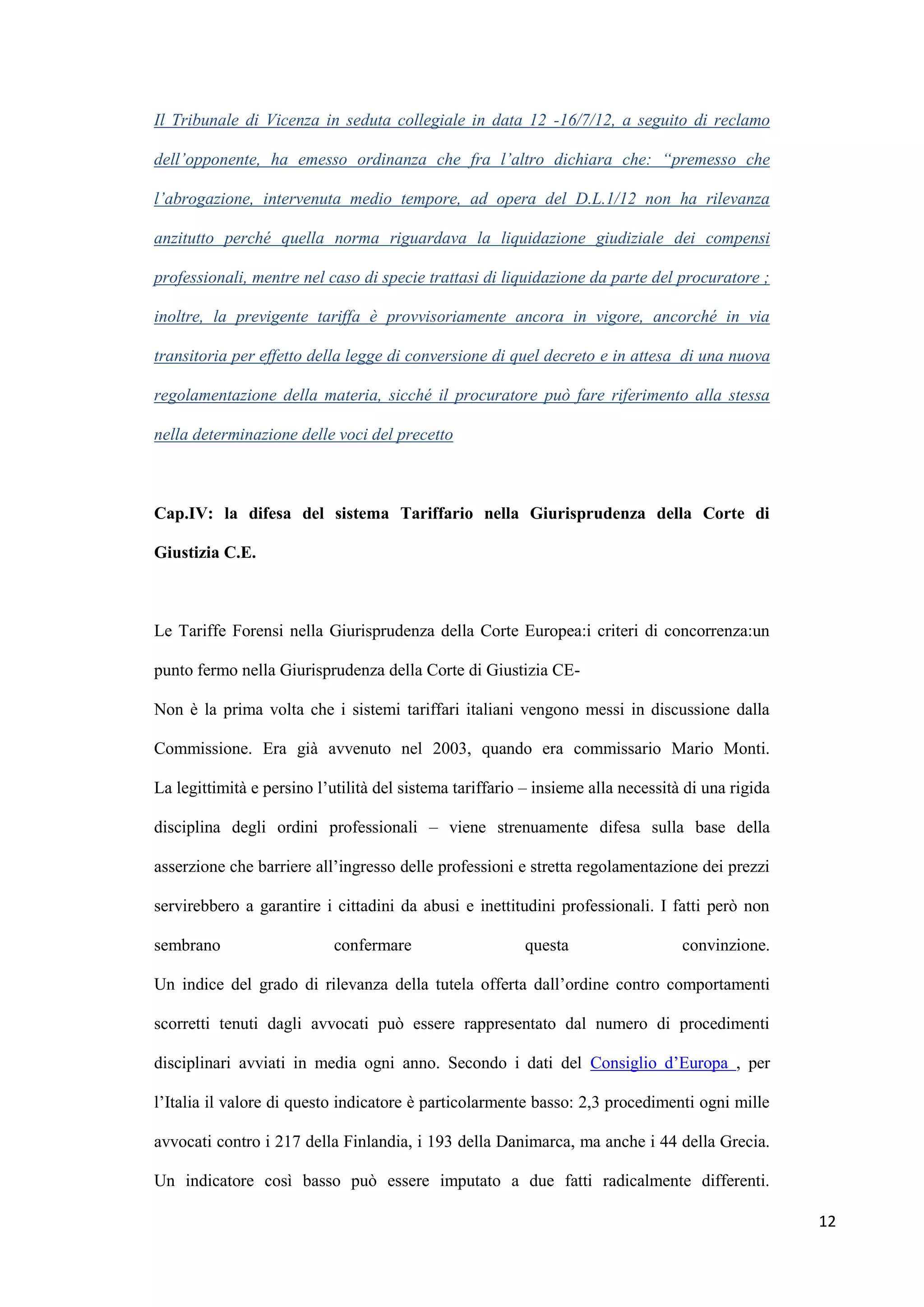 Il Tribunale di Vicenza in seduta collegiale in data 12 -16/7/12, a seguito di reclamo

dell’opponente, ha emesso ordinanza che fra l’altro dichiara che: “premesso che

l’abrogazione, intervenuta medio tempore, ad opera del D.L.1/12 non ha rilevanza

anzitutto perché quella norma riguardava la liquidazione giudiziale dei compensi

professionali, mentre nel caso di specie trattasi di liquidazione da parte del procuratore ;

inoltre, la previgente tariffa è provvisoriamente ancora in vigore, ancorché in via

transitoria per effetto della legge di conversione di quel decreto e in attesa di una nuova

regolamentazione della materia, sicché il procuratore può fare riferimento alla stessa

nella determinazione delle voci del precetto



Cap.IV: la difesa del sistema Tariffario nella Giurisprudenza della Corte di

Giustizia C.E.



Le Tariffe Forensi nella Giurisprudenza della Corte Europea:i criteri di concorrenza:un

punto fermo nella Giurisprudenza della Corte di Giustizia CE-

Non è la prima volta che i sistemi tariffari italiani vengono messi in discussione dalla

Commissione. Era già avvenuto nel 2003, quando era commissario Mario Monti.

La legittimità e persino l‟utilità del sistema tariffario – insieme alla necessità di una rigida

disciplina degli ordini professionali – viene strenuamente difesa sulla base della

asserzione che barriere all‟ingresso delle professioni e stretta regolamentazione dei prezzi

servirebbero a garantire i cittadini da abusi e inettitudini professionali. I fatti però non

sembrano                    confermare                   questa                   convinzione.

Un indice del grado di rilevanza della tutela offerta dall‟ordine contro comportamenti

scorretti tenuti dagli avvocati può essere rappresentato dal numero di procedimenti

disciplinari avviati in media ogni anno. Secondo i dati del Consiglio d‟Europa , per

l‟Italia il valore di questo indicatore è particolarmente basso: 2,3 procedimenti ogni mille

avvocati contro i 217 della Finlandia, i 193 della Danimarca, ma anche i 44 della Grecia.

Un indicatore così basso può essere imputato a due fatti radicalmente differenti.

                                                                                                   12
 