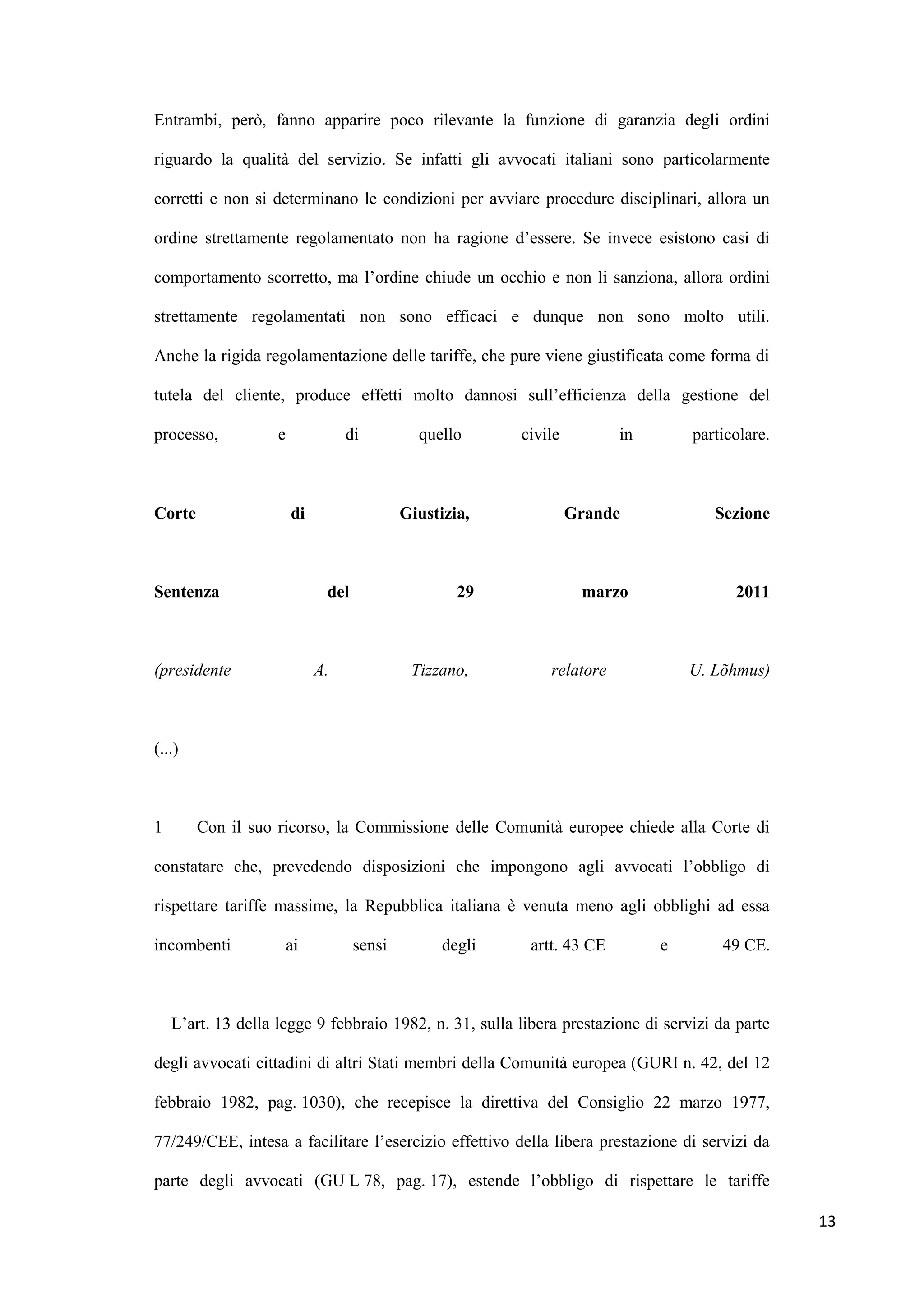 Entrambi, però, fanno apparire poco rilevante la funzione di garanzia degli ordini

riguardo la qualità del servizio. Se infatti gli avvocati italiani sono particolarmente

corretti e non si determinano le condizioni per avviare procedure disciplinari, allora un

ordine strettamente regolamentato non ha ragione d‟essere. Se invece esistono casi di

comportamento scorretto, ma l‟ordine chiude un occhio e non li sanziona, allora ordini

strettamente regolamentati non sono efficaci e dunque non sono molto utili.

Anche la rigida regolamentazione delle tariffe, che pure viene giustificata come forma di

tutela del cliente, produce effetti molto dannosi sull‟efficienza della gestione del

processo,           e             di          quello      civile         in       particolare.



Corte                   di                  Giustizia,             Grande            Sezione



Sentenza                      del                   29              marzo               2011



(presidente                  A.              Tizzano,         relatore            U. Lõhmus)



(...)



1       Con il suo ricorso, la Commissione delle Comunità europee chiede alla Corte di

constatare che, prevedendo disposizioni che impongono agli avvocati l‟obbligo di

rispettare tariffe massime, la Repubblica italiana è venuta meno agli obblighi ad essa

incombenti              ai          sensi         degli    artt. 43 CE        e       49 CE.



    L‟art. 13 della legge 9 febbraio 1982, n. 31, sulla libera prestazione di servizi da parte

degli avvocati cittadini di altri Stati membri della Comunità europea (GURI n. 42, del 12

febbraio 1982, pag. 1030), che recepisce la direttiva del Consiglio 22 marzo 1977,

77/249/CEE, intesa a facilitare l‟esercizio effettivo della libera prestazione di servizi da

parte degli avvocati (GU L 78, pag. 17), estende l‟obbligo di rispettare le tariffe

                                                                                                 13
 