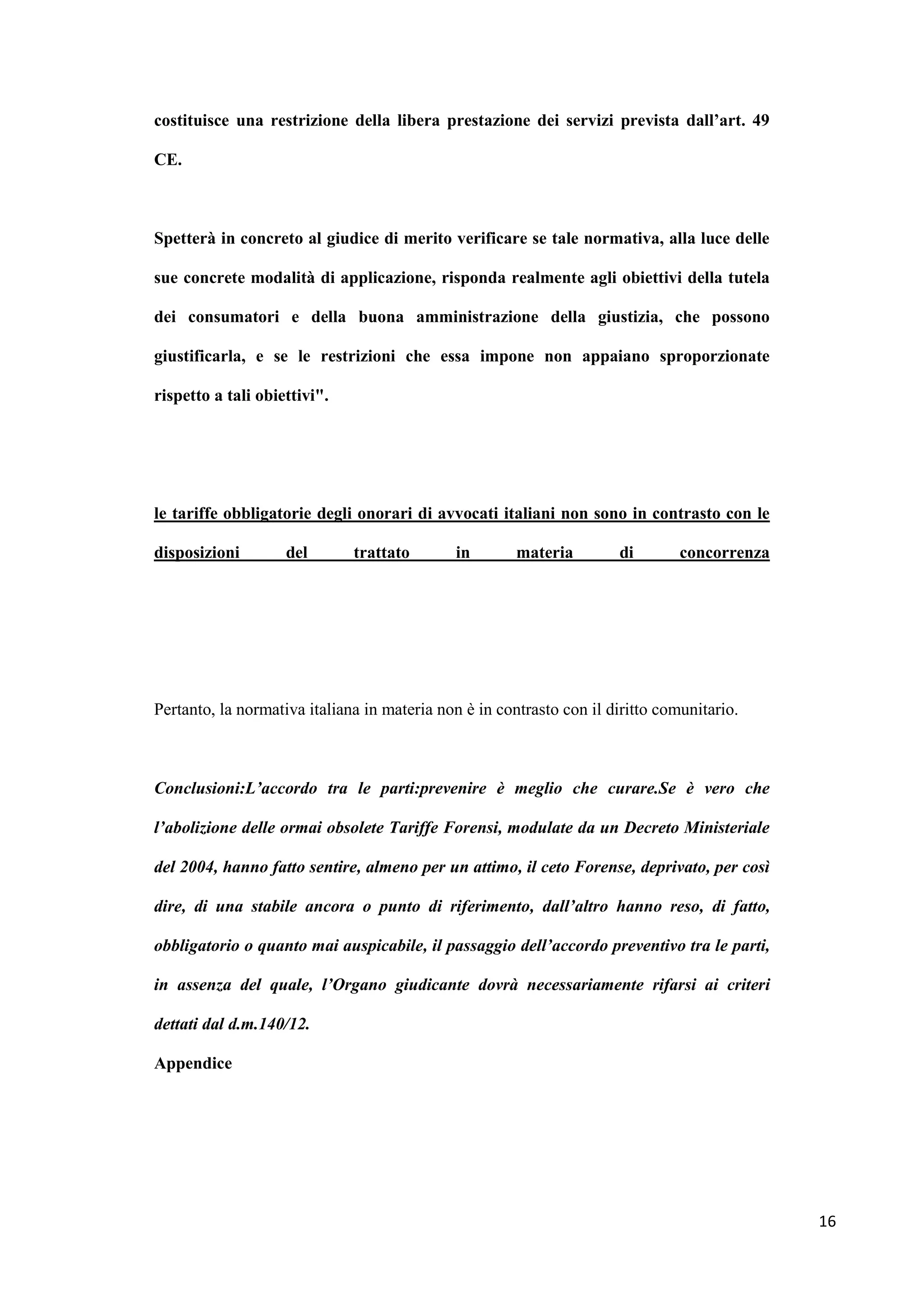 costituisce una restrizione della libera prestazione dei servizi prevista dall’art. 49

CE.



Spetterà in concreto al giudice di merito verificare se tale normativa, alla luce delle

sue concrete modalità di applicazione, risponda realmente agli obiettivi della tutela

dei consumatori e della buona amministrazione della giustizia, che possono

giustificarla, e se le restrizioni che essa impone non appaiano sproporzionate

rispetto a tali obiettivi".




le tariffe obbligatorie degli onorari di avvocati italiani non sono in contrasto con le

disposizioni        del       trattato       in        materia        di        concorrenza




Pertanto, la normativa italiana in materia non è in contrasto con il diritto comunitario.



Conclusioni:L’accordo tra le parti:prevenire è meglio che curare.Se è vero che

l’abolizione delle ormai obsolete Tariffe Forensi, modulate da un Decreto Ministeriale

del 2004, hanno fatto sentire, almeno per un attimo, il ceto Forense, deprivato, per così

dire, di una stabile ancora o punto di riferimento, dall’altro hanno reso, di fatto,

obbligatorio o quanto mai auspicabile, il passaggio dell’accordo preventivo tra le parti,

in assenza del quale, l’Organo giudicante dovrà necessariamente rifarsi ai criteri

dettati dal d.m.140/12.

Appendice




                                                                                              16
 