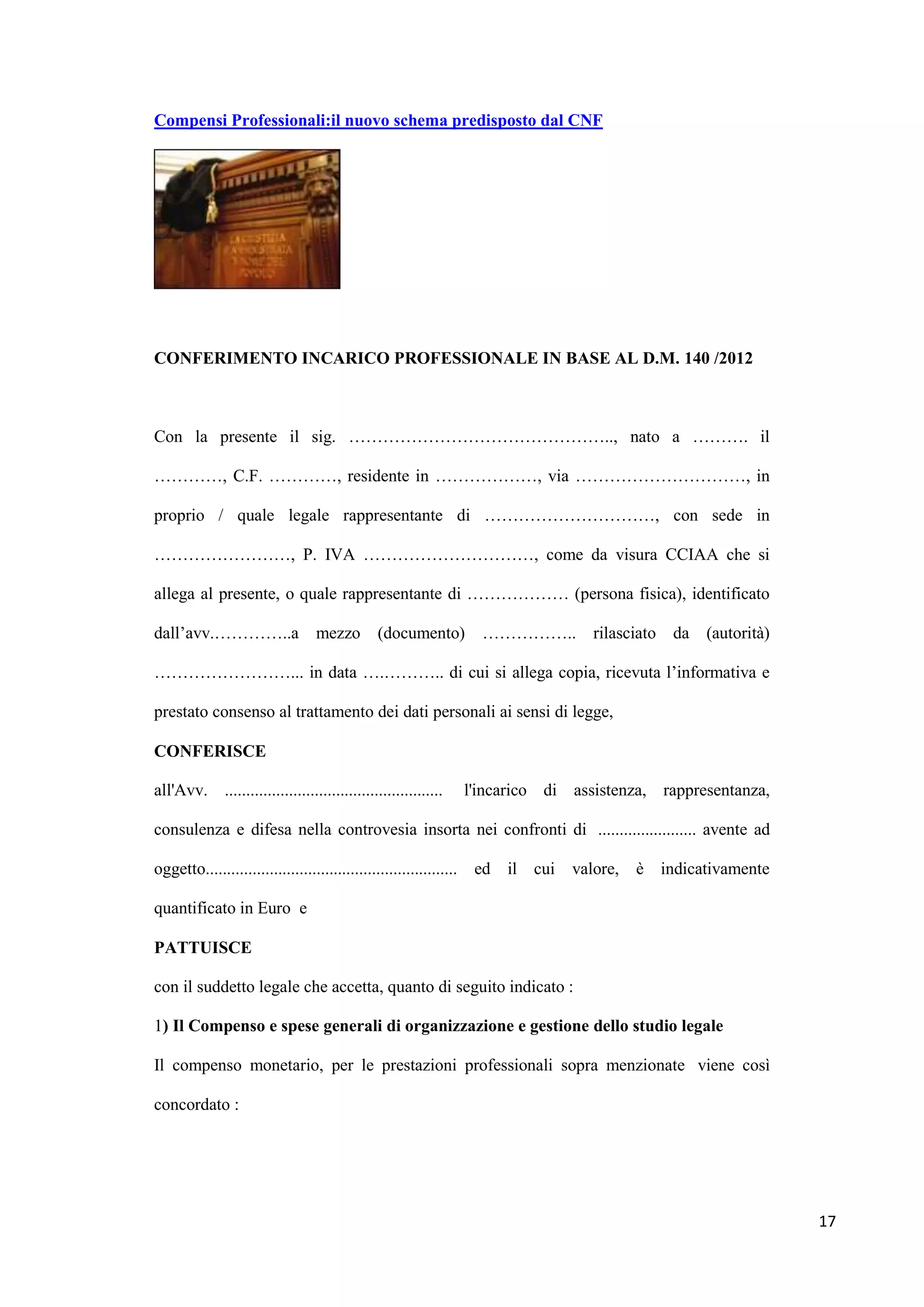 Compensi Professionali:il nuovo schema predisposto dal CNF




CONFERIMENTO INCARICO PROFESSIONALE IN BASE AL D.M. 140 /2012



Con la presente il sig. ……………………………………….., nato a ………. il

…………, C.F. …………, residente in ………………, via …………………………, in

proprio / quale legale rappresentante di …………………………, con sede in

……………………, P. IVA …………………………, come da visura CCIAA che si

allega al presente, o quale rappresentante di ……………… (persona fisica), identificato

dall‟avv.…………..a                 mezzo        (documento)        …………….. rilasciato da           (autorità)

……………………... in data ….……….. di cui si allega copia, ricevuta l‟informativa e

prestato consenso al trattamento dei dati personali ai sensi di legge,

CONFERISCE

all'Avv. ...................................................   l'incarico di assistenza, rappresentanza,

consulenza e difesa nella controvesia insorta nei confronti di ....................... avente ad

oggetto........................................................... ed il cui   valore,   è indicativamente

quantificato in Euro e

PATTUISCE

con il suddetto legale che accetta, quanto di seguito indicato :

1) Il Compenso e spese generali di organizzazione e gestione dello studio legale

Il compenso monetario, per le prestazioni professionali sopra menzionate viene così

concordato :




                                                                                                              17
 