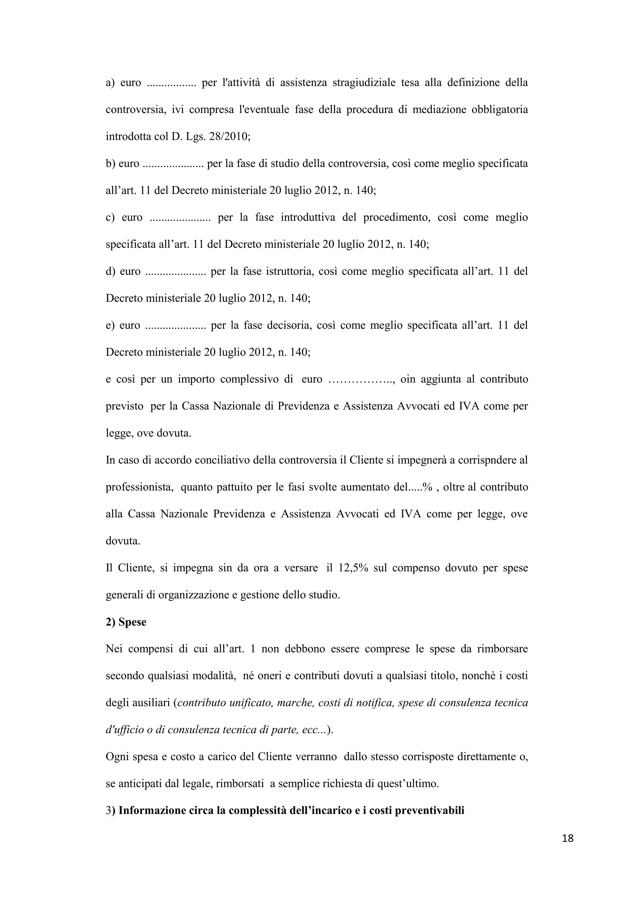a) euro ................. per l'attività di assistenza stragiudiziale tesa alla definizione della

controversia, ivi compresa l'eventuale fase della procedura di mediazione obbligatoria

introdotta col D. Lgs. 28/2010;

b) euro ..................... per la fase di studio della controversia, così come meglio specificata

all‟art. 11 del Decreto ministeriale 20 luglio 2012, n. 140;

c) euro ..................... per la fase introduttiva del procedimento, così come meglio

specificata all‟art. 11 del Decreto ministeriale 20 luglio 2012, n. 140;

d) euro ..................... per la fase istruttoria, così come meglio specificata all‟art. 11 del

Decreto ministeriale 20 luglio 2012, n. 140;

e) euro ..................... per la fase decisoria, così come meglio specificata all‟art. 11 del

Decreto ministeriale 20 luglio 2012, n. 140;

e così per un importo complessivo di euro …………….., oin aggiunta al contributo

previsto per la Cassa Nazionale di Previdenza e Assistenza Avvocati ed IVA come per

legge, ove dovuta.

In caso di accordo conciliativo della controversia il Cliente si impegnerà a corrispndere al

professionista, quanto pattuito per le fasi svolte aumentato del.....% , oltre al contributo

alla Cassa Nazionale Previdenza e Assistenza Avvocati ed IVA come per legge, ove

dovuta.

Il Cliente, si impegna sin da ora a versare il 12,5% sul compenso dovuto per spese

generali di organizzazione e gestione dello studio.

2) Spese

Nei compensi di cui all‟art. 1 non debbono essere comprese le spese da rimborsare

secondo qualsiasi modalità, né oneri e contributi dovuti a qualsiasi titolo, nonchè i costi

degli ausiliari (contributo unificato, marche, costi di notifica, spese di consulenza tecnica

d'ufficio o di consulenza tecnica di parte, ecc...).

Ogni spesa e costo a carico del Cliente verranno dallo stesso corrisposte direttamente o,

se anticipati dal legale, rimborsati a semplice richiesta di quest‟ultimo.

3) Informazione circa la complessità dell’incarico e i costi preventivabili

                                                                                                       18
 