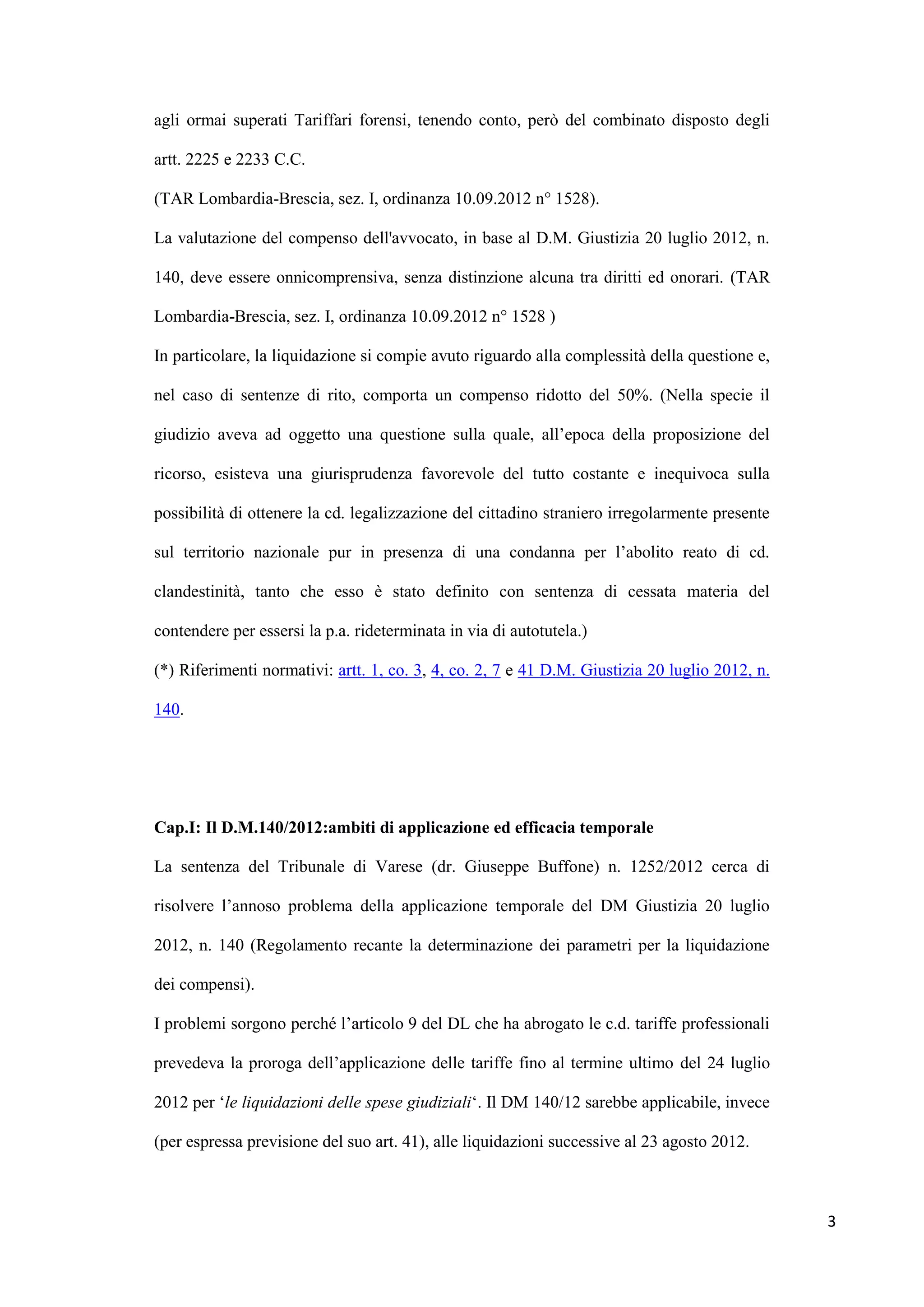 agli ormai superati Tariffari forensi, tenendo conto, però del combinato disposto degli

artt. 2225 e 2233 C.C.

(TAR Lombardia-Brescia, sez. I, ordinanza 10.09.2012 n° 1528).

La valutazione del compenso dell'avvocato, in base al D.M. Giustizia 20 luglio 2012, n.

140, deve essere onnicomprensiva, senza distinzione alcuna tra diritti ed onorari. (TAR

Lombardia-Brescia, sez. I, ordinanza 10.09.2012 n° 1528 )

In particolare, la liquidazione si compie avuto riguardo alla complessità della questione e,

nel caso di sentenze di rito, comporta un compenso ridotto del 50%. (Nella specie il

giudizio aveva ad oggetto una questione sulla quale, all‟epoca della proposizione del

ricorso, esisteva una giurisprudenza favorevole del tutto costante e inequivoca sulla

possibilità di ottenere la cd. legalizzazione del cittadino straniero irregolarmente presente

sul territorio nazionale pur in presenza di una condanna per l‟abolito reato di cd.

clandestinità, tanto che esso è stato definito con sentenza di cessata materia del

contendere per essersi la p.a. rideterminata in via di autotutela.)

(*) Riferimenti normativi: artt. 1, co. 3, 4, co. 2, 7 e 41 D.M. Giustizia 20 luglio 2012, n.

140.




Cap.I: Il D.M.140/2012:ambiti di applicazione ed efficacia temporale

La sentenza del Tribunale di Varese (dr. Giuseppe Buffone) n. 1252/2012 cerca di

risolvere l‟annoso problema della applicazione temporale del DM Giustizia 20 luglio

2012, n. 140 (Regolamento recante la determinazione dei parametri per la liquidazione

dei compensi).

I problemi sorgono perché l‟articolo 9 del DL che ha abrogato le c.d. tariffe professionali

prevedeva la proroga dell‟applicazione delle tariffe fino al termine ultimo del 24 luglio

2012 per „le liquidazioni delle spese giudiziali„. Il DM 140/12 sarebbe applicabile, invece

(per espressa previsione del suo art. 41), alle liquidazioni successive al 23 agosto 2012.



                                                                                                3
 