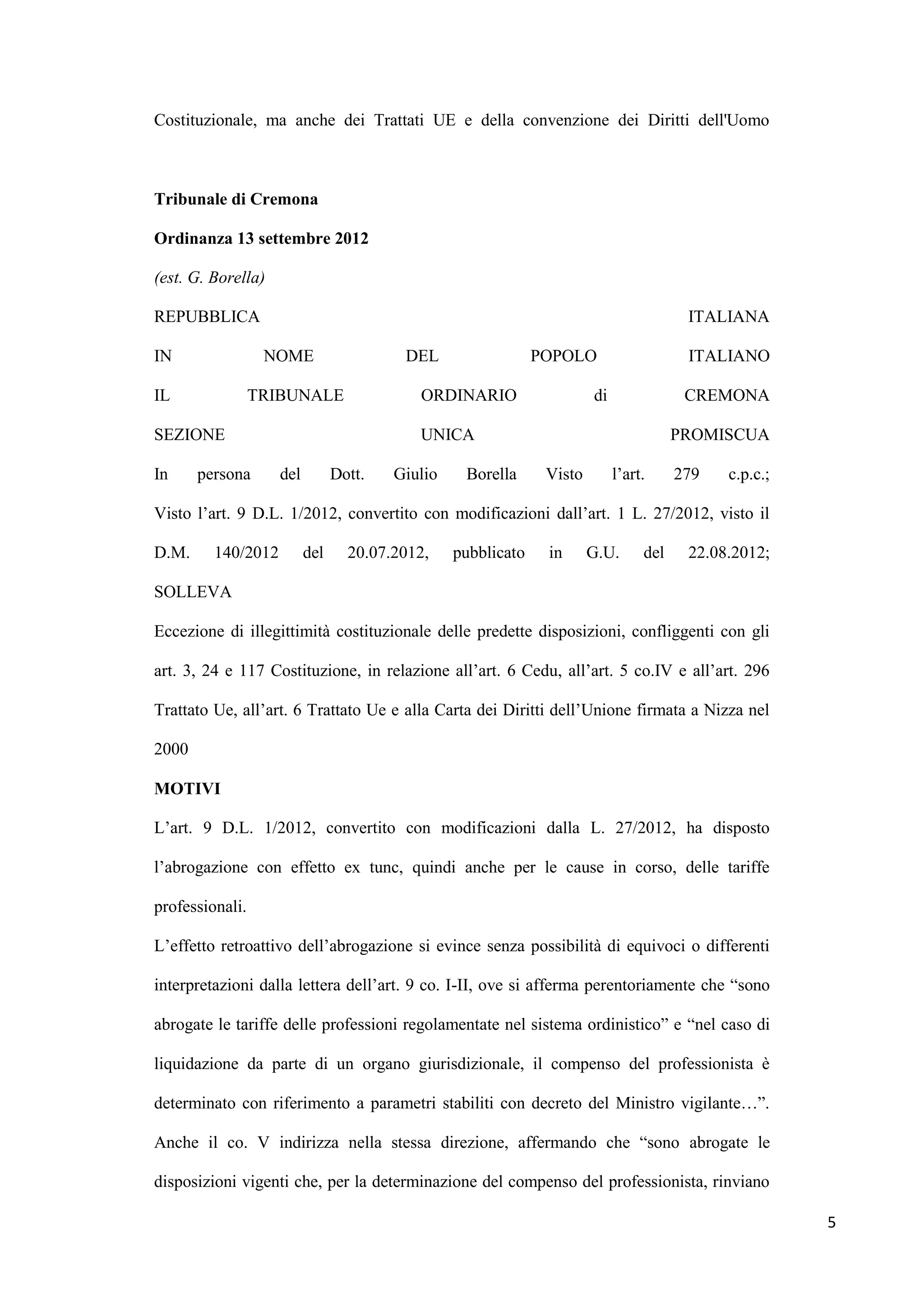 Costituzionale, ma anche dei Trattati UE e della convenzione dei Diritti dell'Uomo



Tribunale di Cremona

Ordinanza 13 settembre 2012

(est. G. Borella)

REPUBBLICA                                                                              ITALIANA

IN                NOME                   DEL                  POPOLO                    ITALIANO

IL               TRIBUNALE                 ORDINARIO                   di               CREMONA

SEZIONE                                    UNICA                                       PROMISCUA

In     persona      del         Dott.   Giulio    Borella      Visto        l‟art.     279   c.p.c.;

Visto l‟art. 9 D.L. 1/2012, convertito con modificazioni dall‟art. 1 L. 27/2012, visto il

D.M.     140/2012         del     20.07.2012,    pubblicato    in      G.U.      del    22.08.2012;

SOLLEVA

Eccezione di illegittimità costituzionale delle predette disposizioni, confliggenti con gli

art. 3, 24 e 117 Costituzione, in relazione all‟art. 6 Cedu, all‟art. 5 co.IV e all‟art. 296

Trattato Ue, all‟art. 6 Trattato Ue e alla Carta dei Diritti dell‟Unione firmata a Nizza nel

2000

MOTIVI

L‟art. 9 D.L. 1/2012, convertito con modificazioni dalla L. 27/2012, ha disposto

l‟abrogazione con effetto ex tunc, quindi anche per le cause in corso, delle tariffe

professionali.

L‟effetto retroattivo dell‟abrogazione si evince senza possibilità di equivoci o differenti

interpretazioni dalla lettera dell‟art. 9 co. I-II, ove si afferma perentoriamente che “sono

abrogate le tariffe delle professioni regolamentate nel sistema ordinistico” e “nel caso di

liquidazione da parte di un organo giurisdizionale, il compenso del professionista è

determinato con riferimento a parametri stabiliti con decreto del Ministro vigilante…”.

Anche il co. V indirizza nella stessa direzione, affermando che “sono abrogate le

disposizioni vigenti che, per la determinazione del compenso del professionista, rinviano

                                                                                                       5
 