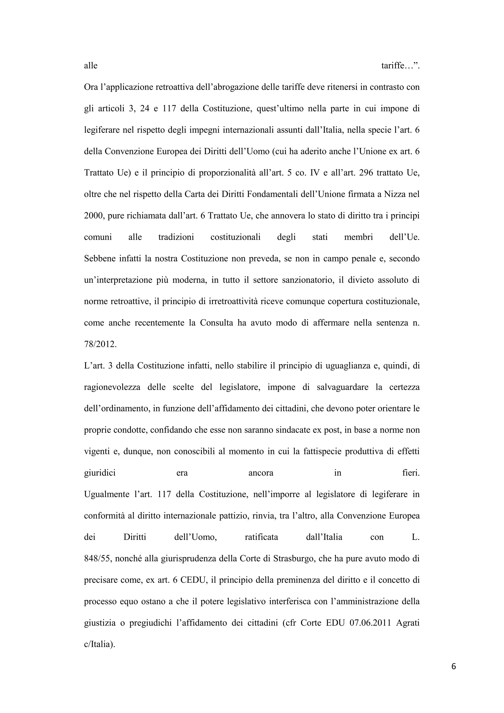 alle                                                                                  tariffe…”.

Ora l‟applicazione retroattiva dell‟abrogazione delle tariffe deve ritenersi in contrasto con

gli articoli 3, 24 e 117 della Costituzione, quest‟ultimo nella parte in cui impone di

legiferare nel rispetto degli impegni internazionali assunti dall‟Italia, nella specie l‟art. 6

della Convenzione Europea dei Diritti dell‟Uomo (cui ha aderito anche l‟Unione ex art. 6

Trattato Ue) e il principio di proporzionalità all‟art. 5 co. IV e all‟art. 296 trattato Ue,

oltre che nel rispetto della Carta dei Diritti Fondamentali dell‟Unione firmata a Nizza nel

2000, pure richiamata dall‟art. 6 Trattato Ue, che annovera lo stato di diritto tra i principi

comuni        alle     tradizioni   costituzionali     degli    stati        membri     dell‟Ue.

Sebbene infatti la nostra Costituzione non preveda, se non in campo penale e, secondo

un‟interpretazione più moderna, in tutto il settore sanzionatorio, il divieto assoluto di

norme retroattive, il principio di irretroattività riceve comunque copertura costituzionale,

come anche recentemente la Consulta ha avuto modo di affermare nella sentenza n.

78/2012.

L‟art. 3 della Costituzione infatti, nello stabilire il principio di uguaglianza e, quindi, di

ragionevolezza delle scelte del legislatore, impone di salvaguardare la certezza

dell‟ordinamento, in funzione dell‟affidamento dei cittadini, che devono poter orientare le

proprie condotte, confidando che esse non saranno sindacate ex post, in base a norme non

vigenti e, dunque, non conoscibili al momento in cui la fattispecie produttiva di effetti

giuridici                   era               ancora                    in                 fieri.

Ugualmente l‟art. 117 della Costituzione, nell‟imporre al legislatore di legiferare in

conformità al diritto internazionale pattizio, rinvia, tra l‟altro, alla Convenzione Europea

dei          Diritti       dell‟Uomo,        ratificata        dall‟Italia        con         L.

848/55, nonché alla giurisprudenza della Corte di Strasburgo, che ha pure avuto modo di

precisare come, ex art. 6 CEDU, il principio della preminenza del diritto e il concetto di

processo equo ostano a che il potere legislativo interferisca con l‟amministrazione della

giustizia o pregiudichi l‟affidamento dei cittadini (cfr Corte EDU 07.06.2011 Agrati

c/Italia).

                                                                                                    6
 