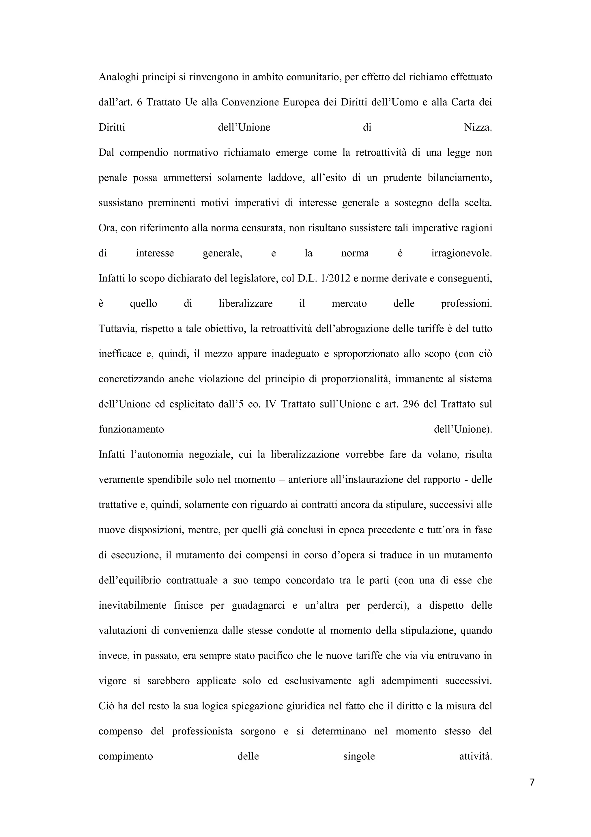 Analoghi principi si rinvengono in ambito comunitario, per effetto del richiamo effettuato

dall‟art. 6 Trattato Ue alla Convenzione Europea dei Diritti dell‟Uomo e alla Carta dei

Diritti                        dell‟Unione                      di                       Nizza.

Dal compendio normativo richiamato emerge come la retroattività di una legge non

penale possa ammettersi solamente laddove, all‟esito di un prudente bilanciamento,

sussistano preminenti motivi imperativi di interesse generale a sostegno della scelta.

Ora, con riferimento alla norma censurata, non risultano sussistere tali imperative ragioni

di         interesse        generale,        e    la       norma        è        irragionevole.

Infatti lo scopo dichiarato del legislatore, col D.L. 1/2012 e norme derivate e conseguenti,

è         quello       di      liberalizzare     il     mercato        delle       professioni.

Tuttavia, rispetto a tale obiettivo, la retroattività dell‟abrogazione delle tariffe è del tutto

inefficace e, quindi, il mezzo appare inadeguato e sproporzionato allo scopo (con ciò

concretizzando anche violazione del principio di proporzionalità, immanente al sistema

dell‟Unione ed esplicitato dall‟5 co. IV Trattato sull‟Unione e art. 296 del Trattato sul

funzionamento                                                                    dell‟Unione).

Infatti l‟autonomia negoziale, cui la liberalizzazione vorrebbe fare da volano, risulta

veramente spendibile solo nel momento – anteriore all‟instaurazione del rapporto - delle

trattative e, quindi, solamente con riguardo ai contratti ancora da stipulare, successivi alle

nuove disposizioni, mentre, per quelli già conclusi in epoca precedente e tutt‟ora in fase

di esecuzione, il mutamento dei compensi in corso d‟opera si traduce in un mutamento

dell‟equilibrio contrattuale a suo tempo concordato tra le parti (con una di esse che

inevitabilmente finisce per guadagnarci e un‟altra per perderci), a dispetto delle

valutazioni di convenienza dalle stesse condotte al momento della stipulazione, quando

invece, in passato, era sempre stato pacifico che le nuove tariffe che via via entravano in

vigore si sarebbero applicate solo ed esclusivamente agli adempimenti successivi.

Ciò ha del resto la sua logica spiegazione giuridica nel fatto che il diritto e la misura del

compenso del professionista sorgono e si determinano nel momento stesso del

compimento                         delle                   singole                     attività.

                                                                                                   7
 