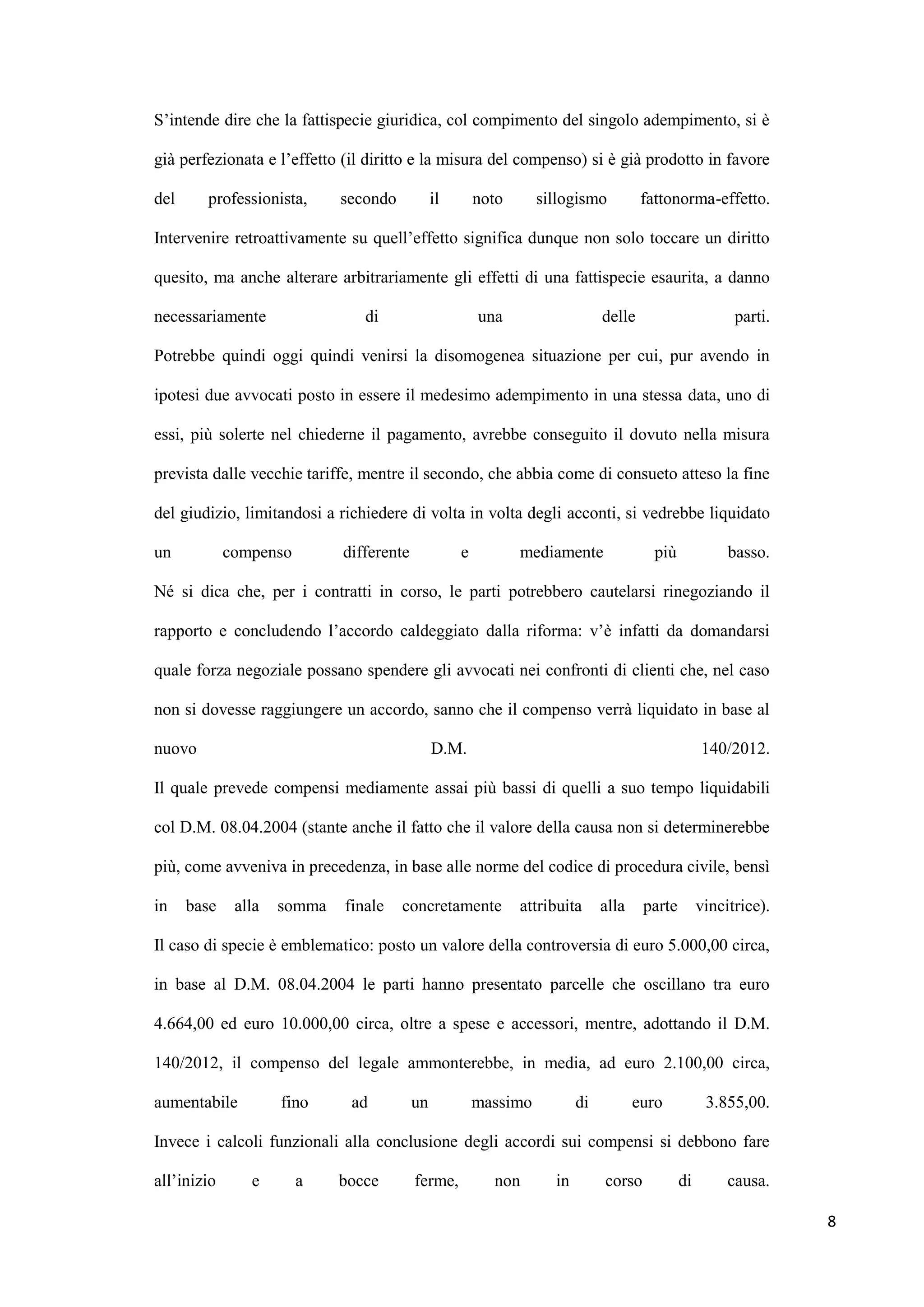 S‟intende dire che la fattispecie giuridica, col compimento del singolo adempimento, si è

già perfezionata e l‟effetto (il diritto e la misura del compenso) si è già prodotto in favore

del     professionista,      secondo           il       noto      sillogismo          fattonorma-effetto.

Intervenire retroattivamente su quell‟effetto significa dunque non solo toccare un diritto

quesito, ma anche alterare arbitrariamente gli effetti di una fattispecie esaurita, a danno

necessariamente                 di                      una                   delle                      parti.

Potrebbe quindi oggi quindi venirsi la disomogenea situazione per cui, pur avendo in

ipotesi due avvocati posto in essere il medesimo adempimento in una stessa data, uno di

essi, più solerte nel chiederne il pagamento, avrebbe conseguito il dovuto nella misura

prevista dalle vecchie tariffe, mentre il secondo, che abbia come di consueto atteso la fine

del giudizio, limitandosi a richiedere di volta in volta degli acconti, si vedrebbe liquidato

un           compenso        differente             e          mediamente               più             basso.

Né si dica che, per i contratti in corso, le parti potrebbero cautelarsi rinegoziando il

rapporto e concludendo l‟accordo caldeggiato dalla riforma: v‟è infatti da domandarsi

quale forza negoziale possano spendere gli avvocati nei confronti di clienti che, nel caso

non si dovesse raggiungere un accordo, sanno che il compenso verrà liquidato in base al

nuovo                                          D.M.                                                140/2012.

Il quale prevede compensi mediamente assai più bassi di quelli a suo tempo liquidabili

col D.M. 08.04.2004 (stante anche il fatto che il valore della causa non si determinerebbe

più, come avveniva in precedenza, in base alle norme del codice di procedura civile, bensì

in    base    alla   somma   finale    concretamente           attribuita     alla    parte        vincitrice).

Il caso di specie è emblematico: posto un valore della controversia di euro 5.000,00 circa,

in base al D.M. 08.04.2004 le parti hanno presentato parcelle che oscillano tra euro

4.664,00 ed euro 10.000,00 circa, oltre a spese e accessori, mentre, adottando il D.M.

140/2012, il compenso del legale ammonterebbe, in media, ad euro 2.100,00 circa,

aumentabile          fino     ad          un            massimo          di          euro           3.855,00.

Invece i calcoli funzionali alla conclusione degli accordi sui compensi si debbono fare

all‟inizio      e       a    bocce        ferme,          non       in        corso           di        causa.

                                                                                                                  8
 