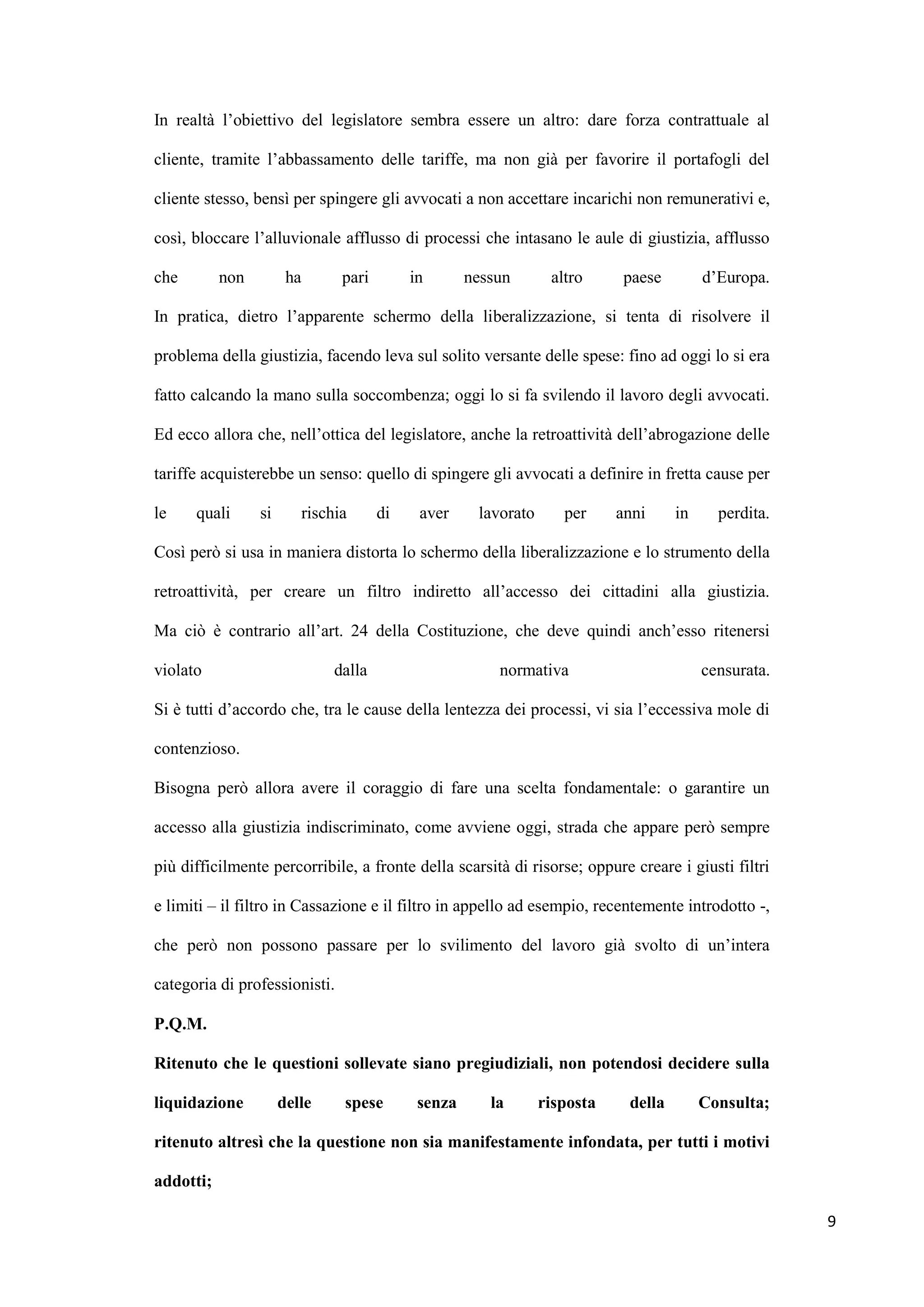 In realtà l‟obiettivo del legislatore sembra essere un altro: dare forza contrattuale al

cliente, tramite l‟abbassamento delle tariffe, ma non già per favorire il portafogli del

cliente stesso, bensì per spingere gli avvocati a non accettare incarichi non remunerativi e,

così, bloccare l‟alluvionale afflusso di processi che intasano le aule di giustizia, afflusso

che        non         ha      pari        in       nessun       altro      paese        d‟Europa.

In pratica, dietro l‟apparente schermo della liberalizzazione, si tenta di risolvere il

problema della giustizia, facendo leva sul solito versante delle spese: fino ad oggi lo si era

fatto calcando la mano sulla soccombenza; oggi lo si fa svilendo il lavoro degli avvocati.

Ed ecco allora che, nell‟ottica del legislatore, anche la retroattività dell‟abrogazione delle

tariffe acquisterebbe un senso: quello di spingere gli avvocati a definire in fretta cause per

le    quali      si      rischia      di    aver     lavorato      per     anni     in     perdita.

Così però si usa in maniera distorta lo schermo della liberalizzazione e lo strumento della

retroattività, per creare un filtro indiretto all‟accesso dei cittadini alla giustizia.

Ma ciò è contrario all‟art. 24 della Costituzione, che deve quindi anch‟esso ritenersi

violato                       dalla                     normativa                        censurata.

Si è tutti d‟accordo che, tra le cause della lentezza dei processi, vi sia l‟eccessiva mole di

contenzioso.

Bisogna però allora avere il coraggio di fare una scelta fondamentale: o garantire un

accesso alla giustizia indiscriminato, come avviene oggi, strada che appare però sempre

più difficilmente percorribile, a fronte della scarsità di risorse; oppure creare i giusti filtri

e limiti – il filtro in Cassazione e il filtro in appello ad esempio, recentemente introdotto -,

che però non possono passare per lo svilimento del lavoro già svolto di un‟intera

categoria di professionisti.

P.Q.M.

Ritenuto che le questioni sollevate siano pregiudiziali, non potendosi decidere sulla

liquidazione          delle    spese        senza      la       risposta    della        Consulta;

ritenuto altresì che la questione non sia manifestamente infondata, per tutti i motivi

addotti;

                                                                                                      9
 