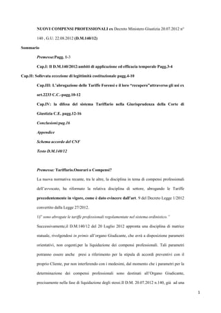 NUOVI COMPENSI PROFESSIONALI ex Decreto Ministero Giustizia 20.07.2012 n°

         140 , G.U. 22.08.2012 (D.M.140/12)

Sommario

         Premessa:Pagg. 1-3

         Cap.I: Il D.M.140/2012:ambiti di applicazione ed efficacia temporale Pagg.3-4

Cap.II: Sollevata eccezione di legittimità costituzionale pagg.4-10

         Cap.III: L’abrogazione delle Tariffe Forensi e il loro “recupero”attraverso gli usi ex

         art.2233 C.C.-pagg.10-12

         Cap.IV: la difesa del sistema Tariffario nella Giurisprudenza della Corte di

         Giustizia C.E. pagg.12-16

         Conclusioni:pag.16

         Appendice

         Schema accordo del CNF

         Testo D.M.140/12



         Premessa: Tariffario.Onorari o Compensi?

         La nuova normativa recante, tra le altre, la disciplina in tema di compensi professionali

         dell‟avvocato, ha riformato la relativa disciplina di settore, abrogando le Tariffe

         precedentemente in vigore, come è dato evincere dall’art. 9 del Decreto Legge 1/2012

         convertito dalla Legge 27/2012.

         1)” sono abrogate le tariffe professionali regolamentate nel sistema ordinistico.”

         Successivamente,il D.M.140/12 del 20 Luglio 2012 appronta una disciplina di matrice

         statuale, rivolgendosi in primis all‟organo Giudicante, che avrà a disposizione parametri

         orientativi, non cogenti,per la liquidazione dei compensi professionali. Tali parametri

         potranno essere anche presi a riferimento per la stipula di accordi preventivi con il

         proprio Cliente, pur non interferendo con i medesimi, dal momento che i parametri per la

         determinazione dei compensi professionali sono destinati all‟Organo Giudicante,

         precisamente nella fase di liquidazione degli stessi.Il D.M. 20.07.2012 n.140, già ad una

                                                                                                     1
 