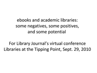 ebooks and academic libraries: some negatives, some positives, and some potential  For Library Journal’s virtual conference Libraries at the Tipping Point, Sept. 29, 2010 