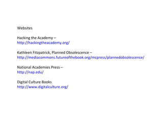 Websites  Hacking the Academy – http://hackingtheacademy.org/ Kathleen Fitzpatrick, Planned Obsolescence – http://mediacommons.futureofthebook.org/mcpress/plannedobsolescence/ National Academies Press –  http://nap.edu/ Digital Culture Books http://www.digitalculture.org/ 