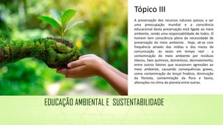A preservação dos recursos naturais passou a ser
uma preocupação mundial e a consciência
educacional desta preservação está ligada ao meio
ambiente, sendo uma responsabilidade de todos. O
homem tem consciência plena da necessidade de
preservação do meio ambiente. Hoje, vê-se com
frequência através das mídias e dos meios de
comunicação -às vezes em tempo real - a
contaminação do meio ambiente por resíduos
tóxicos, lixos químicos, domésticos, desmatamento,
entre outros fatores que ocasionam agressões ao
meio ambiente, causando consequências graves,
como contaminação do lençol freático, diminuição
da floresta, contaminação da flora e fauna,
alterações no clima do planeta entre outras.
Tópico III
EDUCAÇÃO AMBIENTAL E SUSTENTABILIDADE
 