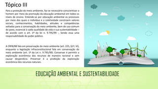 Para a proteção do meio ambiente, faz-se necessário conscientizar o
homem por meio da promoção da educação ambiental em todos os
níveis de ensino. Entende-se por educação ambiental os processos
por meio dos quais o indivíduo e a coletividade constroem valores
sociais, conhecimentos, habilidades, atitudes e competências
voltadas para a conservação do meio ambiente, bem de uso comum
do povo, essencial à sadia qualidade de vida e sua sustentabilidade –
de acordo com o art. 1º da lei n. 9.795/99 -, Sendo essa uma
responsabilidade do poder público.
A CRFB/88 fala em preservação do meio ambiente (art. 225, §1º, VI),
enquanto a legislação infraconstitucional fala em conservação do
meio ambiente (art. 1º da Lei n. 9.795/99). Conservar é permitir a
exploração econômica dos recursos de maneira racional e sem
causar desperdício. Preservar é a proibição da exploração
econômica dos recursos naturais.
EDUCAÇÃO AMBIENTAL E SUSTENTABILIDADE
Tópico III
 