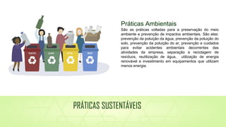 Práticas Ambientais
São as práticas voltadas para a preservação do meio
ambiente e prevenção de impactos ambientais. São elas:
prevenção da poluição da água, prevenção da poluição do
solo, prevenção da poluição do ar, prevenção e cuidados
para evitar acidentes ambientais decorrentes das
atividades da empresa, separação e reciclagem de
resíduos, reutilização de água, utilização de energia
renovável e investimento em equipamentos que utilizam
menos energia.
PRÁTICAS SUSTENTÁVEIS
 