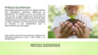 Práticas Econômicas
São práticas gerenciais que têm por objetivo alcançar
bom desempenho econômico. Referem-se ao
desempenho com relação ao lucro, aos custos com
mão de obra, a carga tributária que incide sobre as
operações da empresa, existência de demanda pelos
produtos/serviços da empresa, ao acesso a subsídios
e crédito, importância da concorrência nas atividades
da empresa e aos investimentos para o
desenvolvimento da comunidade.
Estes subitens para estas três dimensões, baseiam-se em
indicadores propostos por Claro e Claro (2004) e de
Almeida (2002)
PRÁTICAS SUSTENTÁVEIS
 