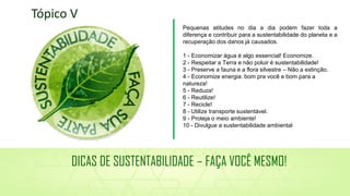 Pequenas atitudes no dia a dia podem fazer toda a
diferença e contribuir para a sustentabilidade do planeta e a
recuperação dos danos já causados.
1 - Economizar água é algo essencial! Economize.
2 - Respeitar a Terra e não poluir é sustentabilidade!
3 - Preserve a fauna e a flora silvestre – Não a extinção.
4 - Economize energia: bom pra você e bom para a
natureza!
5 - Reduza!
6 - Reutilize!
7 - Recicle!
8 - Utilize transporte sustentável.
9 - Proteja o meio ambiente!
10 - Divulgue a sustentabilidade ambiental
Tópico V
DICAS DE SUSTENTABILIDADE – FAÇA VOCÊ MESMO!
 