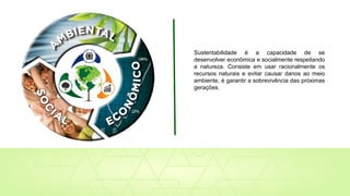 Sustentabilidade é a capacidade de se
desenvolver econômica e socialmente respeitando
a natureza. Consiste em usar racionalmente os
recursos naturais e evitar causar danos ao meio
ambiente, é garantir a sobrevivência das próximas
gerações.
 
