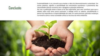Conclusão
Sustentabilidade é um conceito que envolve a ideia do desenvolvimento sustentável. Em
outras palavras, significa a possibilidade de crescimento econômico e provimento das
necessidades básicas humanas sem o desgaste e poluição ambiental.
Por isso a publicação deste e book se faz tão importante, pois vem contribuir para que o
debate sobre este tema possa promover o diálogo entre os saberes, possibilitando o
pensar da importância e responsabilidade de cada um neste processo, gerando mudanças
na maneira como a nossa sociedade utiliza os recursos do meio ambiente.
 