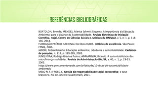 BORTOLON, Brenda; MENDES, Marisa Schmitt Siqueira. A importância da Educação
Ambiental para o alcance da Sustentabilidade. Revista Eletrônica de Iniciação
Científica. Itajaí, Centro de Ciências Sociais e Jurídicas da UNIVALI, v. 5, n. 1, p. 118-
136, 2014.
FUNDAÇÃO PRÊMIO NACIONAL DA QUALIDADE. Critérios de excelência. São Paulo:
FPNQ, 2005.
JACOBI, Pedro Roberto. Educação ambiental, cidadania e sustentabilidade. Cadernos
de pesquisa, n. 118, p. 189-205, 2003.
JUNQUEIRA, Rodrigo Gravina Prates; ABRAMOVAY, Ricardo. A sustentabilidade das
microfinanças solidárias. Revista de Administração-RAUSP, v. 40, n. 1, p. 19-33,
2005.
https://www.pensamentoverde.com.br/atitude/10-dicas-de-sustentabilidade-
ambiental/
MELO N. F.; FROES, C. Gestão da responsabilidade social corporativa: o caso
brasileiro. Rio de Janeiro: Qualitymark, 2001.
REFERÊNCIAS BIBLIOGRÁFICAS
 