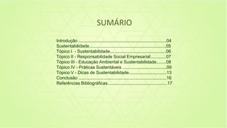 SUMÁRIO
Introdução ........................................................................04
Sustentabilidade...............................................................05
Tópico I - Sustentabilidade..............................................06
Tópico II - Responsabilidade Social Empresarial.............07
Tópico III - Educação Ambiental e Sustentabilidade........08
Tópico IV - Práticas Sustentáveis ....................................09
Tópico V - Dicas de Sustentabilidade...............................13
Conclusão ........................................................................16
Referências Bibliográficas.................................................17
 